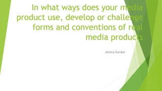 In what ways does your media
product use, develop or challenge
forms and conventions of real
media products
Jessica Gordon
 