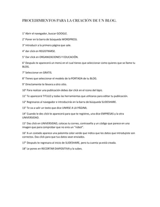 PROCEDIMIENTOS PARA LA CREACIÓN DE UN BLOG.
1° Abrir el navegador, buscar GOOGLE.
2° Poner en la barra de búsqueda WORDPRESS.
3° Introducir a la primera página que sale.
4° dar click en REGISTRARSE.
5° Dar click en ORGANIZACIONES Y EDUCACIÓN.
6° Después te aparecerá un menú en el cual tienes que seleccionar como quieres que se llame tu
BLOG.
7° Seleccionar en GRATIS.
8° Tienes que seleccionar el modelo de la PORTADA de tu BLOG.
9° Directamente te llevara a otro sitio.
10° Para realizar una publicación debes dar click en el icono del lápiz.
11° Te aparecerá TITULO y todas las herramientas que utilizaras para editar tu publicación.
12° Regresaras al navegador e introducirás en la barra de búsqueda SLIDESHARE.
13° Te va a salir un texto que dice UNIRSE A LA PÁGINA.
14° Cuando le des click te aparecerá para que te registres, una dice EMPRESAS y la otra
UNIVERSIDAD.
15° Das click en UNIVERSIDAD, colocas tu correo, contraseña y un código que parece en una
imagen que para comprobar que no eres un “robot”.
16° A un costado aparece una palomita color verde que indica que los datos que introdujiste son
correctos. Das click para que tus datos sean enviados.
17° Después te regresara al inicio de SLIDESHARE, pero tu cuenta ya está creada.
18° Le pones en RECORTAR DIAPOSITIVA y la subes.
 