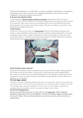 When faced with challenges, you can either fight or overcome the challenge. Start looking at every challenge as
an opportunity to grow. There is a lesson in every challenging situation. Do not miss the chance to learn
something new, either about yourfield or about yourself.
6. Be your own decision maker
As the saying goes,“Ideas are common; execution is everything” leaders always execute. If you see a
problem, fix it. Don’t wait for someone else to do it because that person may never come along. Bet on yourself.
It’s the safest risk. Many a time you may not see the desired results, however that should not stop you from
moving forwards. Trust yourideas even if others do not trust. They may not be able to see yourvision. In case
the idea fails, the learning should not fail.
7.Teach others
The best way to learn and be an expert is by teaching others.When you start sharing your experiences and
wisdom, you start establishing yourself as a leader. Do not be a dictator. Through teaching others,you become
an inspiration to lead, to learn, or simply to participate more. Share your knowledge in as many ways as you
can. Become a mentor or a volunteer or give presentations in seminars or webinars. Reach out to your directors
and let them know that you have something of value to contribute.
8.Take Guidance when required
When faced with challenges, be ready to approach an expert. One can’t lead alone always. Taking suggestions
will not make you any less of an expert or a leader. In fact, you will gain more respect by approaching for
advice when you needed it than to try it single-handedly and fail. It’s also important to acknowledge the person
who guided you. Never try to hide the fact that you got help. By showing gratitude, you’ll show maturity and
willingness to be a team player.
9.See the bigger picture
The ability to overcome unpredictable challenges will mold you as a good leader. Always have an alternate plan
ready ahead of time in case of any unforeseen circumstances. One of the good qualities of a leader is to be able
to see the bigger image along with the problems even before they occur. Have predictive suggestions for
overcoming the potential problems is leader’s fine quality and makes a leader valuable.
10. Don’t be disappointed
One may not succeed 100% all the time. It is okay to fail.! To quote Henry Ford, “Failure is simply the
opportunity to begin again, this time more intelligently.” We may not be aware but some of the biggest brands
are the result of failures. Pick yourself up and take the next step.If you can do this, you have the traits of an
insightful leader.
 