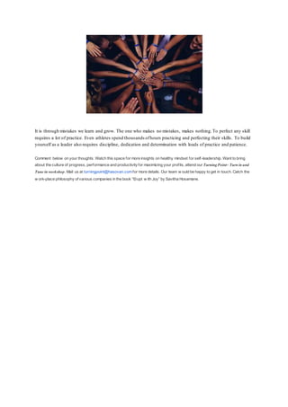 It is through mistakes we learn and grow. The one who makes no mistakes, makes nothing.To perfect any skill
requires a lot of practice. Even athletes spend thousands ofhours practicing and perfecting their skills. To build
yourself as a leader also requires discipline, dedication and determination with loads of practice and patience.
Comment below on your thoughts. Watch this space for more insights on healthy mindset for self-leadership. Want to bring
about the culture of progress, performance and productivityfor maximizing your profits, attend our TurningPoint– Turn in and
Tune in workshop. Mail us at turningpoint@hasovan.comfor more details. Our team w ould be happy to get in touch. Catch the
w ork-place philosophy of various companies in the book “Erupt w ith Joy” by Savitha Hosamane.
 