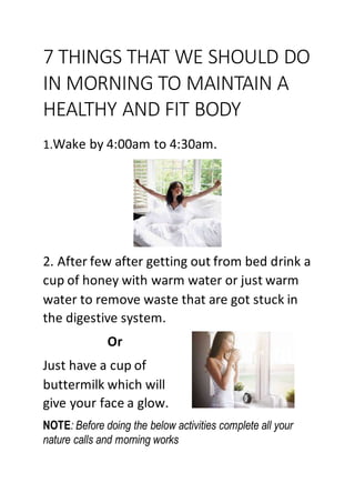 7 THINGS THAT WE SHOULD DO
IN MORNING TO MAINTAIN A
HEALTHY AND FIT BODY
1.Wake by 4:00am to 4:30am.
2. After few after getting out from bed drink a
cup of honey with warm water or just warm
water to remove waste that are got stuck in
the digestive system.
Or
Just have a cup of
buttermilk which will
give your face a glow.
NOTE: Before doing the below activities complete all your
nature calls and morning works
 
