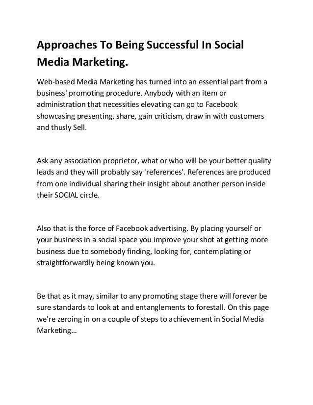 Approaches To Being Successful In Social
Media Marketing.
Web-based Media Marketing has turned into an essential part from a
business' promoting procedure. Anybody with an item or
administration that necessities elevating can go to Facebook
showcasing presenting, share, gain criticism, draw in with customers
and thusly Sell.
Ask any association proprietor, what or who will be your better quality
leads and they will probably say 'references'. References are produced
from one individual sharing their insight about another person inside
their SOCIAL circle.
Also that is the force of Facebook advertising. By placing yourself or
your business in a social space you improve your shot at getting more
business due to somebody finding, looking for, contemplating or
straightforwardly being known you.
Be that as it may, similar to any promoting stage there will forever be
sure standards to look at and entanglements to forestall. On this page
we're zeroing in on a couple of steps to achievement in Social Media
Marketing…
 