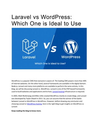 Laravel vs WordPress:
Which One is Ideal to Use?
WordPress is a popular CMS that everyone is aware of. The leading CMS powers more than 40%
of internet websites. On the other hand, several frameworks are available in the digital domain.
Node.js, Laravel and many more platforms are available to perform the same activity. In this
blog, we will be discussing Laravel vs. WordPress. Laravel is one of the PHP-based frameworks
used to build websites and applications and to host, Laravel hosting infrastructure is required.
In 2003, Matt Mullenweg and Mike Little created WordPress mostly to create blogs, and Laravel
was developed by Taylor Otwell in 2011. So, you can assume that the winner of the battle
between Laravel vs WordPress is WordPress. However, before drawing any conclusion and
choosing Laravel or WordPress hosting, here is the right blog to get insights on WordPress vs
Laravel.
Keep reading the blog to know more.
 