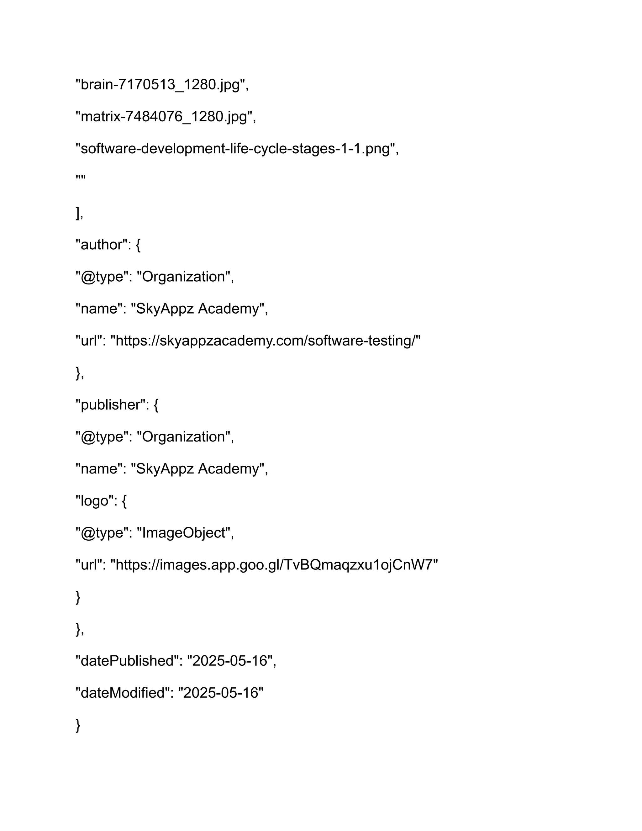 "brain-7170513_1280.jpg",
"matrix-7484076_1280.jpg",
"software-development-life-cycle-stages-1-1.png",
""
],
"author": {
"@type": "Organization",
"name": "SkyAppz Academy",
"url": "https://skyappzacademy.com/software-testing/"
},
"publisher": {
"@type": "Organization",
"name": "SkyAppz Academy",
"logo": {
"@type": "ImageObject",
"url": "https://images.app.goo.gl/TvBQmaqzxu1ojCnW7"
}
},
"datePublished": "2025-05-16",
"dateModified": "2025-05-16"
}
 