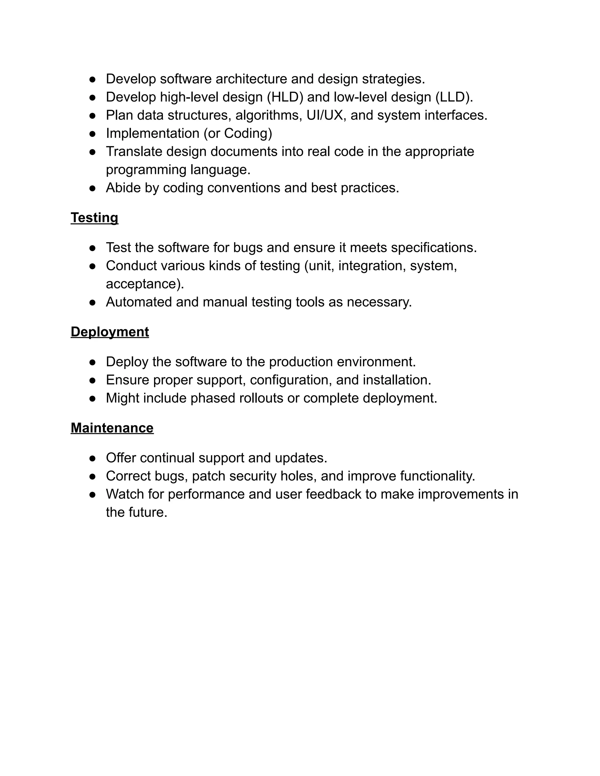 ●​ Develop software architecture and design strategies.
●​ Develop high-level design (HLD) and low-level design (LLD).
●​ Plan data structures, algorithms, UI/UX, and system interfaces.
●​ Implementation (or Coding)
●​ Translate design documents into real code in the appropriate
programming language.
●​ Abide by coding conventions and best practices.
Testing
●​ Test the software for bugs and ensure it meets specifications.
●​ Conduct various kinds of testing (unit, integration, system,
acceptance).
●​ Automated and manual testing tools as necessary.
Deployment
●​ Deploy the software to the production environment.
●​ Ensure proper support, configuration, and installation.
●​ Might include phased rollouts or complete deployment.
Maintenance
●​ Offer continual support and updates.
●​ Correct bugs, patch security holes, and improve functionality.
●​ Watch for performance and user feedback to make improvements in
the future.
 
