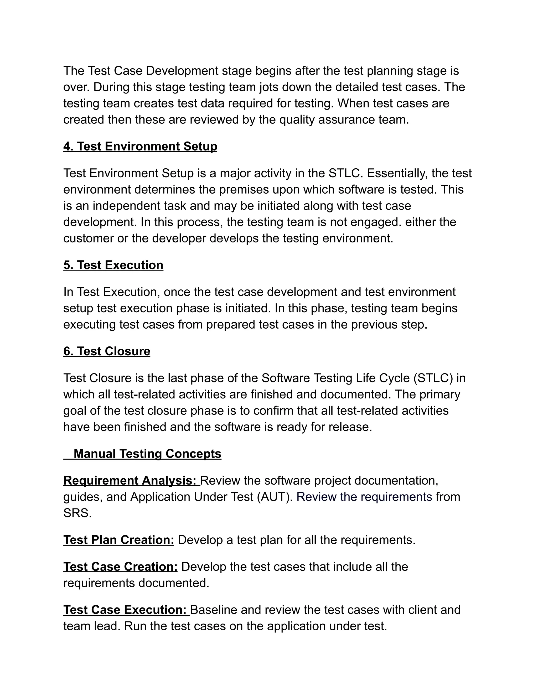 The Test Case Development stage begins after the test planning stage is
over. During this stage testing team jots down the detailed test cases. The
testing team creates test data required for testing. When test cases are
created then these are reviewed by the quality assurance team.
4. Test Environment Setup
Test Environment Setup is a major activity in the STLC. Essentially, the test
environment determines the premises upon which software is tested. This
is an independent task and may be initiated along with test case
development. In this process, the testing team is not engaged. either the
customer or the developer develops the testing environment.
5. Test Execution
In Test Execution, once the test case development and test environment
setup test execution phase is initiated. In this phase, testing team begins
executing test cases from prepared test cases in the previous step.
6. Test Closure
Test Closure is the last phase of the Software Testing Life Cycle (STLC) in
which all test-related activities are finished and documented. The primary
goal of the test closure phase is to confirm that all test-related activities
have been finished and the software is ready for release.
Manual Testing Concepts
Requirement Analysis: Review the software project documentation,
guides, and Application Under Test (AUT). Review the requirements from
SRS.
Test Plan Creation: Develop a test plan for all the requirements.
Test Case Creation: Develop the test cases that include all the
requirements documented.
Test Case Execution: Baseline and review the test cases with client and
team lead. Run the test cases on the application under test.
 
