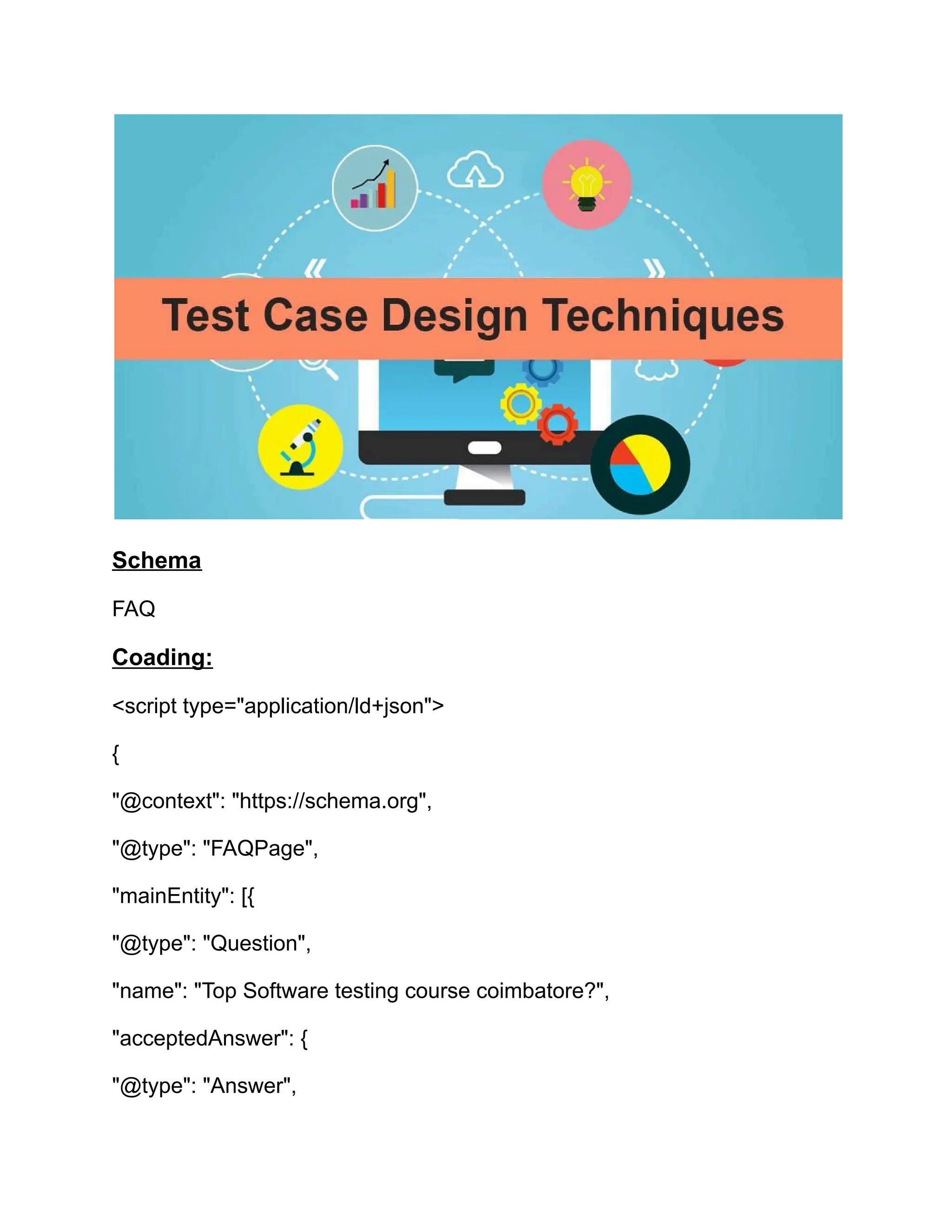 Schema
FAQ
Coading:
<script type="application/ld+json">
{
"@context": "https://schema.org",
"@type": "FAQPage",
"mainEntity": [{
"@type": "Question",
"name": "Top Software testing course coimbatore?",
"acceptedAnswer": {
"@type": "Answer",
 