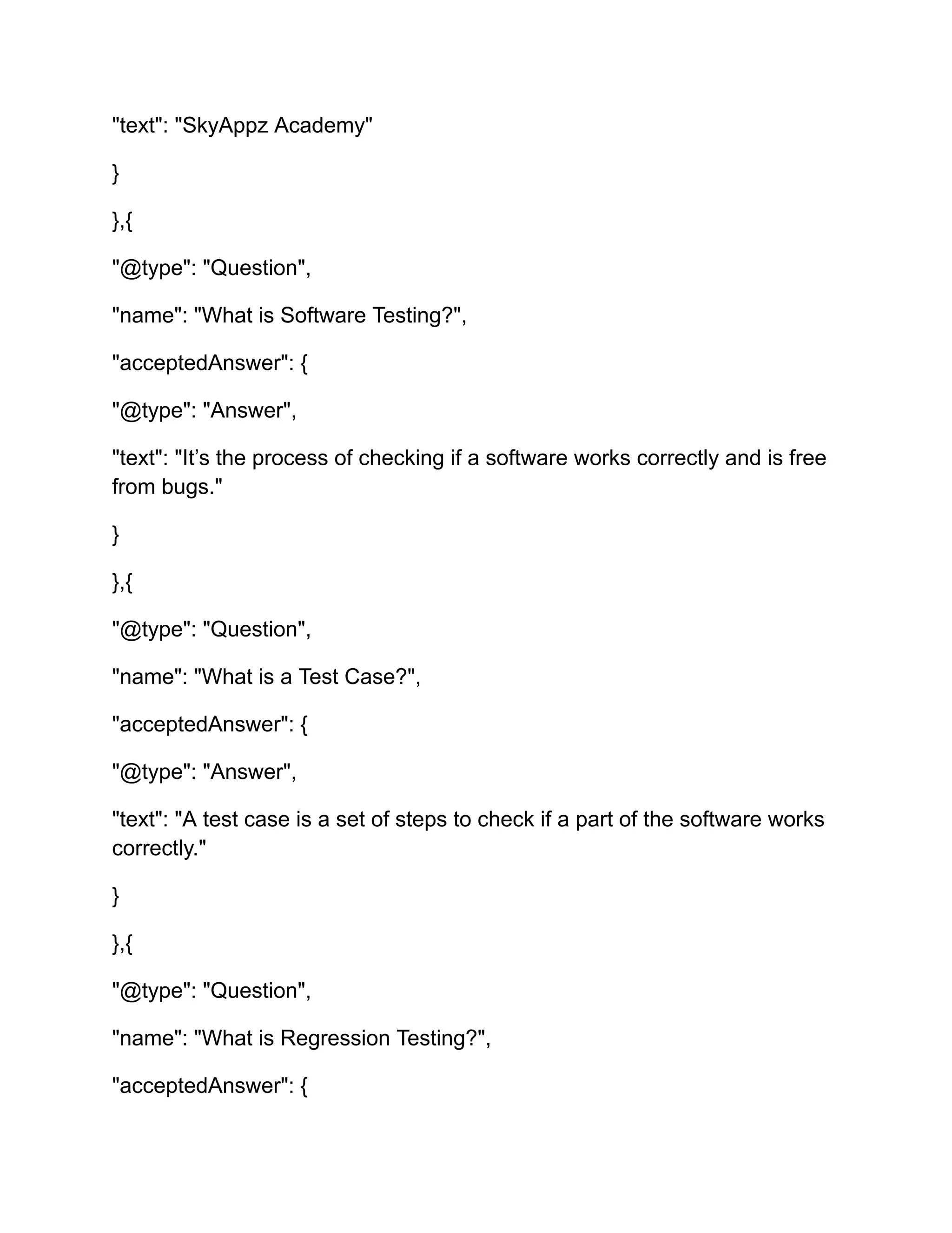 "text": "SkyAppz Academy"
}
},{
"@type": "Question",
"name": "What is Software Testing?",
"acceptedAnswer": {
"@type": "Answer",
"text": "It’s the process of checking if a software works correctly and is free
from bugs."
}
},{
"@type": "Question",
"name": "What is a Test Case?",
"acceptedAnswer": {
"@type": "Answer",
"text": "A test case is a set of steps to check if a part of the software works
correctly."
}
},{
"@type": "Question",
"name": "What is Regression Testing?",
"acceptedAnswer": {
 