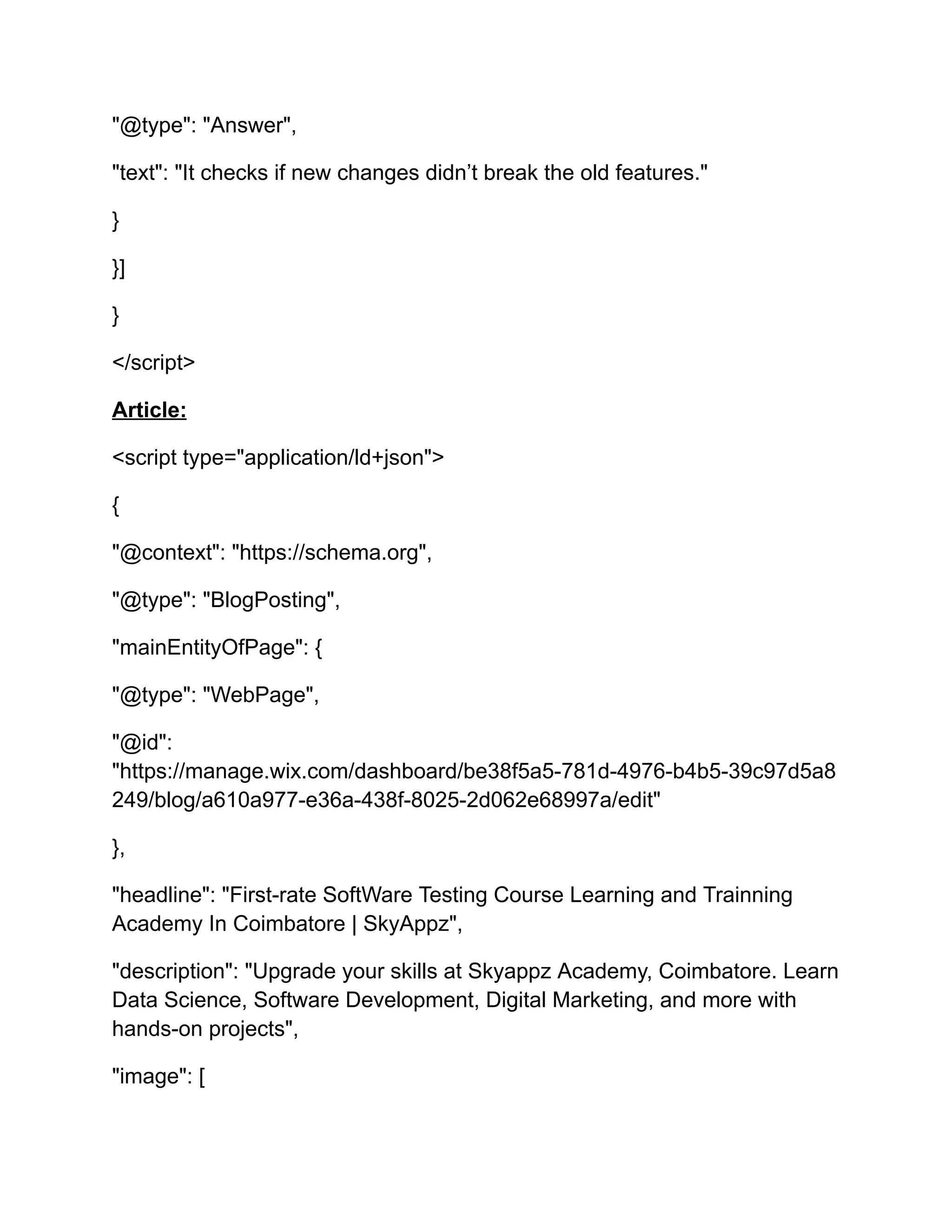 "@type": "Answer",
"text": "It checks if new changes didn’t break the old features."
}
}]
}
</script>
Article:
<script type="application/ld+json">
{
"@context": "https://schema.org",
"@type": "BlogPosting",
"mainEntityOfPage": {
"@type": "WebPage",
"@id":
"https://manage.wix.com/dashboard/be38f5a5-781d-4976-b4b5-39c97d5a8
249/blog/a610a977-e36a-438f-8025-2d062e68997a/edit"
},
"headline": "First-rate SoftWare Testing Course Learning and Trainning
Academy In Coimbatore | SkyAppz",
"description": "Upgrade your skills at Skyappz Academy, Coimbatore. Learn
Data Science, Software Development, Digital Marketing, and more with
hands-on projects",
"image": [
 
