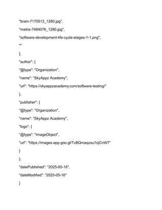 "brain-7170513_1280.jpg",
"matrix-7484076_1280.jpg",
"software-development-life-cycle-stages-1-1.png",
""
],
"author": {
"@type": "Organization",
"name": "SkyAppz Academy",
"url": "https://skyappzacademy.com/software-testing/"
},
"publisher": {
"@type": "Organization",
"name": "SkyAppz Academy",
"logo": {
"@type": "ImageObject",
"url": "https://images.app.goo.gl/TvBQmaqzxu1ojCnW7"
}
},
"datePublished": "2025-05-16",
"dateModified": "2025-05-16"
}
 