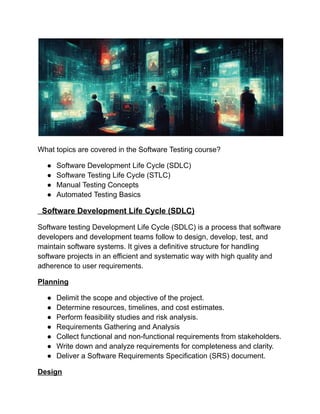 What topics are covered in the Software Testing course?
●​ Software Development Life Cycle (SDLC)
●​ Software Testing Life Cycle (STLC)
●​ Manual Testing Concepts
●​ Automated Testing Basics
Software Development Life Cycle (SDLC)
Software testing Development Life Cycle (SDLC) is a process that software
developers and development teams follow to design, develop, test, and
maintain software systems. It gives a definitive structure for handling
software projects in an efficient and systematic way with high quality and
adherence to user requirements.
Planning
●​ Delimit the scope and objective of the project.
●​ Determine resources, timelines, and cost estimates.
●​ Perform feasibility studies and risk analysis.
●​ Requirements Gathering and Analysis
●​ Collect functional and non-functional requirements from stakeholders.
●​ Write down and analyze requirements for completeness and clarity.
●​ Deliver a Software Requirements Specification (SRS) document.
Design
 