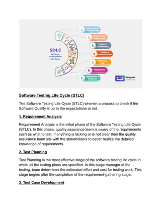 Software Testing Life Cycle (STLC)
The Software Testing Life Cycle (STLC) wherein a process to check if the
Software Quality is up to the expectations or not.
1. Requirement Analysis
Requirement Analysis is the initial phase of the Software Testing Life Cycle
(STLC). In this phase, quality assurance team is aware of the requirements
such as what to test. If anything is lacking or is not clear then the quality
assurance team sits with the stakeholders to better realize the detailed
knowledge of requirements.
2. Test Planning
Test Planning is the most effective stage of the software testing life cycle in
which all the testing plans are specified. In this stage manager of the
testing, team determines the estimated effort and cost for testing work. This
stage begins after the completion of the requirement-gathering stage.
3. Test Case Development
 