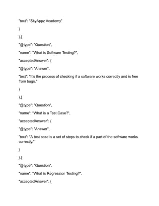 "text": "SkyAppz Academy"
}
},{
"@type": "Question",
"name": "What is Software Testing?",
"acceptedAnswer": {
"@type": "Answer",
"text": "It’s the process of checking if a software works correctly and is free
from bugs."
}
},{
"@type": "Question",
"name": "What is a Test Case?",
"acceptedAnswer": {
"@type": "Answer",
"text": "A test case is a set of steps to check if a part of the software works
correctly."
}
},{
"@type": "Question",
"name": "What is Regression Testing?",
"acceptedAnswer": {
 