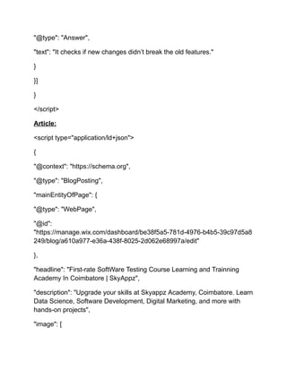 "@type": "Answer",
"text": "It checks if new changes didn’t break the old features."
}
}]
}
</script>
Article:
<script type="application/ld+json">
{
"@context": "https://schema.org",
"@type": "BlogPosting",
"mainEntityOfPage": {
"@type": "WebPage",
"@id":
"https://manage.wix.com/dashboard/be38f5a5-781d-4976-b4b5-39c97d5a8
249/blog/a610a977-e36a-438f-8025-2d062e68997a/edit"
},
"headline": "First-rate SoftWare Testing Course Learning and Trainning
Academy In Coimbatore | SkyAppz",
"description": "Upgrade your skills at Skyappz Academy, Coimbatore. Learn
Data Science, Software Development, Digital Marketing, and more with
hands-on projects",
"image": [
 
