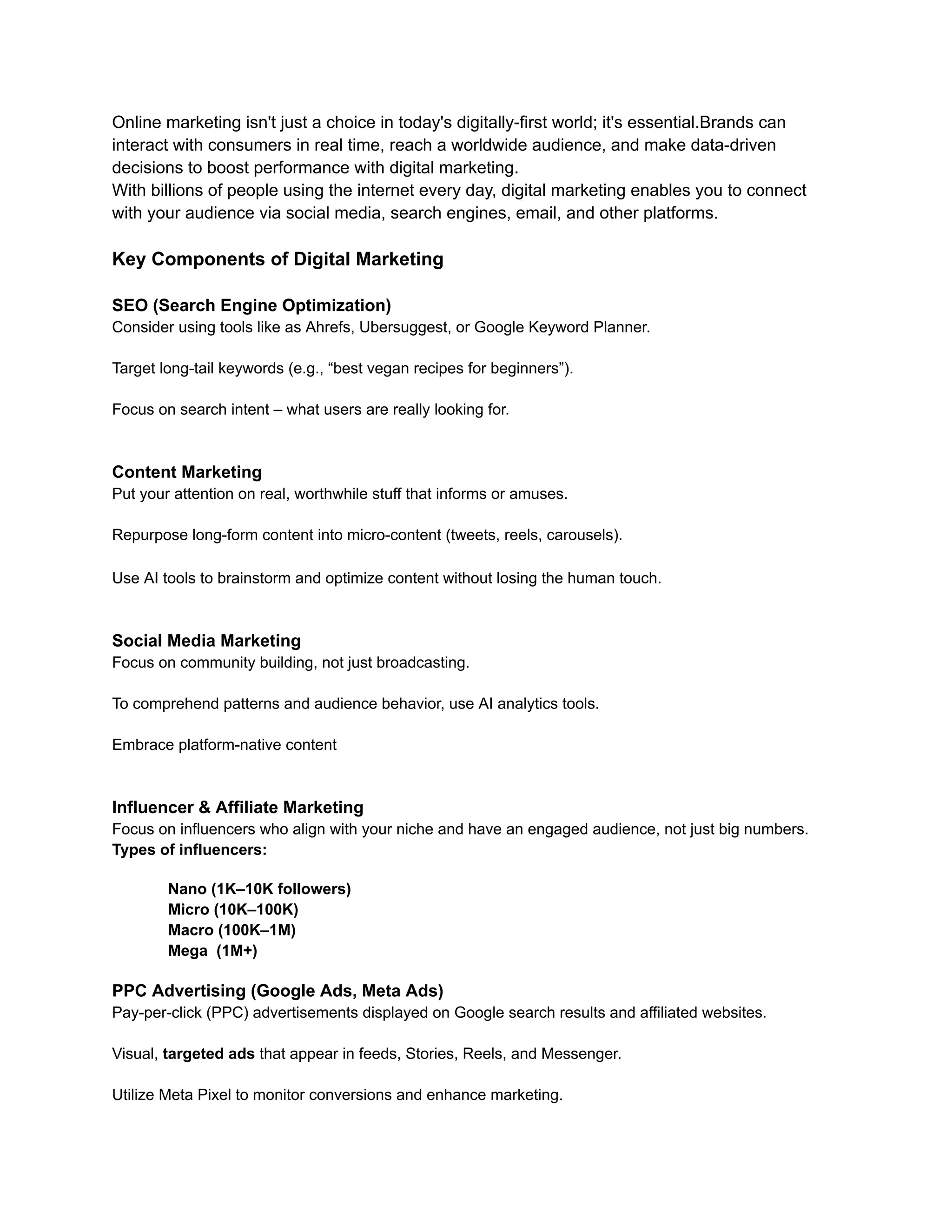 Online marketing isn't just a choice in today's digitally-first world; it's essential.Brands can
interact with consumers in real time, reach a worldwide audience, and make data-driven
decisions to boost performance with digital marketing.
With billions of people using the internet every day, digital marketing enables you to connect
with your audience via social media, search engines, email, and other platforms.
Key Components of Digital Marketing
SEO (Search Engine Optimization)
Consider using tools like as Ahrefs, Ubersuggest, or Google Keyword Planner.​
Target long-tail keywords (e.g., “best vegan recipes for beginners”).​
Focus on search intent – what users are really looking for.
Content Marketing
Put your attention on real, worthwhile stuff that informs or amuses.​
Repurpose long-form content into micro-content (tweets, reels, carousels).
Use AI tools to brainstorm and optimize content without losing the human touch.
Social Media Marketing
Focus on community building, not just broadcasting.
​
To comprehend patterns and audience behavior, use AI analytics tools.​
Embrace platform-native content
Influencer & Affiliate Marketing
Focus on influencers who align with your niche and have an engaged audience, not just big numbers.​
Types of influencers:
Nano (1K–10K followers)​
Micro (10K–100K)​
Macro (100K–1M)​
Mega (1M+)
PPC Advertising (Google Ads, Meta Ads)
Pay-per-click (PPC) advertisements displayed on Google search results and affiliated websites.
Visual, targeted ads that appear in feeds, Stories, Reels, and Messenger.
Utilize Meta Pixel to monitor conversions and enhance marketing.
 