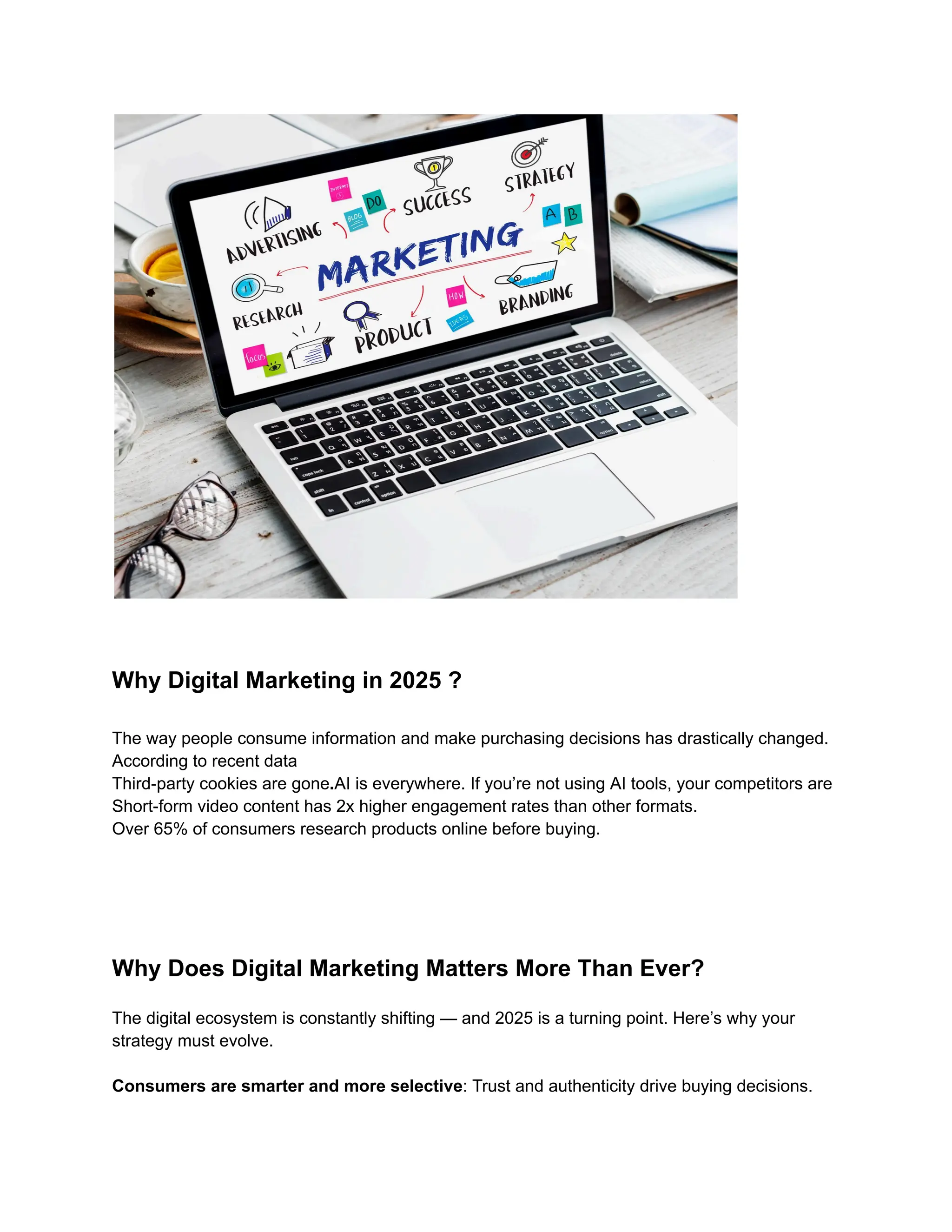 Why Digital Marketing in 2025 ?
The way people consume information and make purchasing decisions has drastically changed.
According to recent data
Third-party cookies are gone.AI is everywhere. If you’re not using AI tools, your competitors are
Short-form video content has 2x higher engagement rates than other formats.
Over 65% of consumers research products online before buying.
Why Does Digital Marketing Matters More Than Ever?
The digital ecosystem is constantly shifting — and 2025 is a turning point. Here’s why your
strategy must evolve.
Consumers are smarter and more selective: Trust and authenticity drive buying decisions.​
 