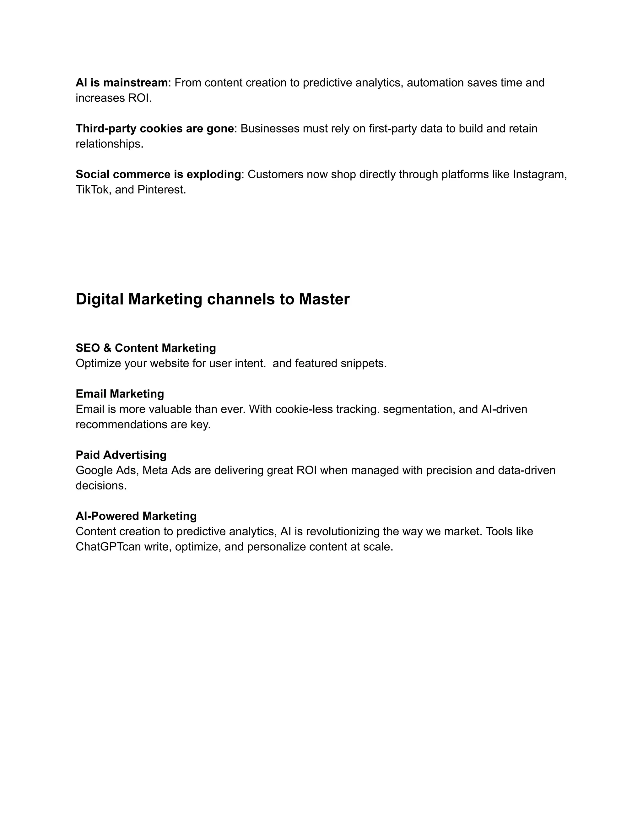 AI is mainstream: From content creation to predictive analytics, automation saves time and
increases ROI.​
Third-party cookies are gone: Businesses must rely on first-party data to build and retain
relationships.​
Social commerce is exploding: Customers now shop directly through platforms like Instagram,
TikTok, and Pinterest.
Digital Marketing channels to Master
SEO & Content Marketing
Optimize your website for user intent. and featured snippets.
Email Marketing
Email is more valuable than ever. With cookie-less tracking. segmentation, and AI-driven
recommendations are key.
Paid Advertising
Google Ads, Meta Ads are delivering great ROI when managed with precision and data-driven
decisions.
AI-Powered Marketing
Content creation to predictive analytics, AI is revolutionizing the way we market. Tools like
ChatGPTcan write, optimize, and personalize content at scale.
 