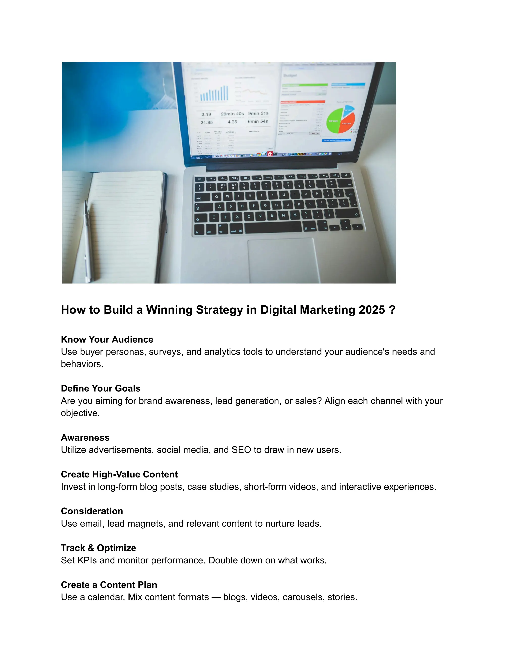 How to Build a Winning Strategy in Digital Marketing 2025 ?
Know Your Audience
Use buyer personas, surveys, and analytics tools to understand your audience's needs and
behaviors.
Define Your Goals
Are you aiming for brand awareness, lead generation, or sales? Align each channel with your
objective.
Awareness
Utilize advertisements, social media, and SEO to draw in new users.
Create High-Value Content
Invest in long-form blog posts, case studies, short-form videos, and interactive experiences.
Consideration
Use email, lead magnets, and relevant content to nurture leads.
Track & Optimize
Set KPIs and monitor performance. Double down on what works.
Create a Content Plan
Use a calendar. Mix content formats — blogs, videos, carousels, stories.
 