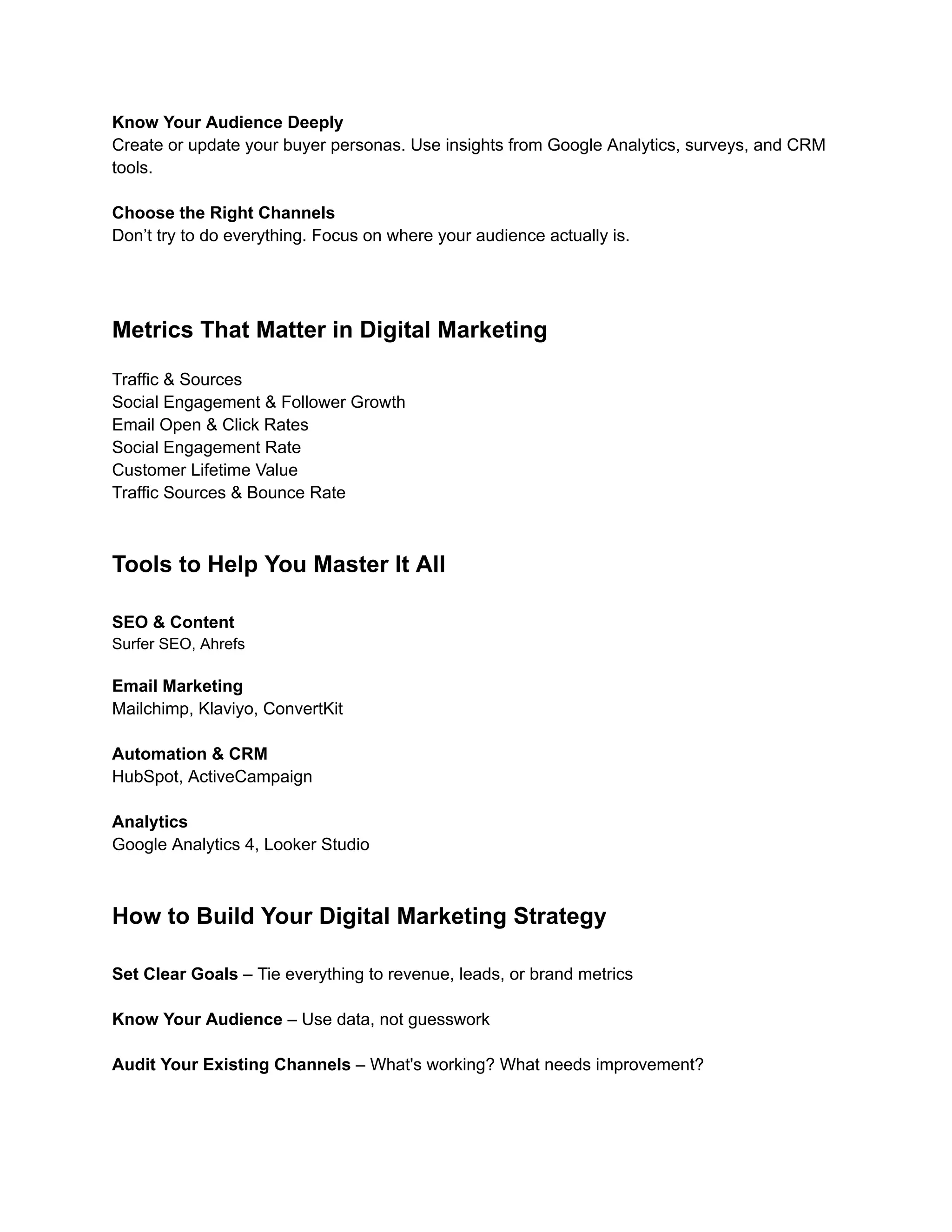 Know Your Audience Deeply
Create or update your buyer personas. Use insights from Google Analytics, surveys, and CRM
tools.
Choose the Right Channels
Don’t try to do everything. Focus on where your audience actually is.
Metrics That Matter in Digital Marketing
Traffic & Sources
Social Engagement & Follower Growth
Email Open & Click Rates
Social Engagement Rate
Customer Lifetime Value
Traffic Sources & Bounce Rate
Tools to Help You Master It All
SEO & Content
Surfer SEO, Ahrefs
Email Marketing
Mailchimp, Klaviyo, ConvertKit
Automation & CRM
HubSpot, ActiveCampaign
Analytics
Google Analytics 4, Looker Studio
How to Build Your Digital Marketing Strategy
Set Clear Goals – Tie everything to revenue, leads, or brand metrics​
Know Your Audience – Use data, not guesswork​
Audit Your Existing Channels – What's working? What needs improvement?​
 