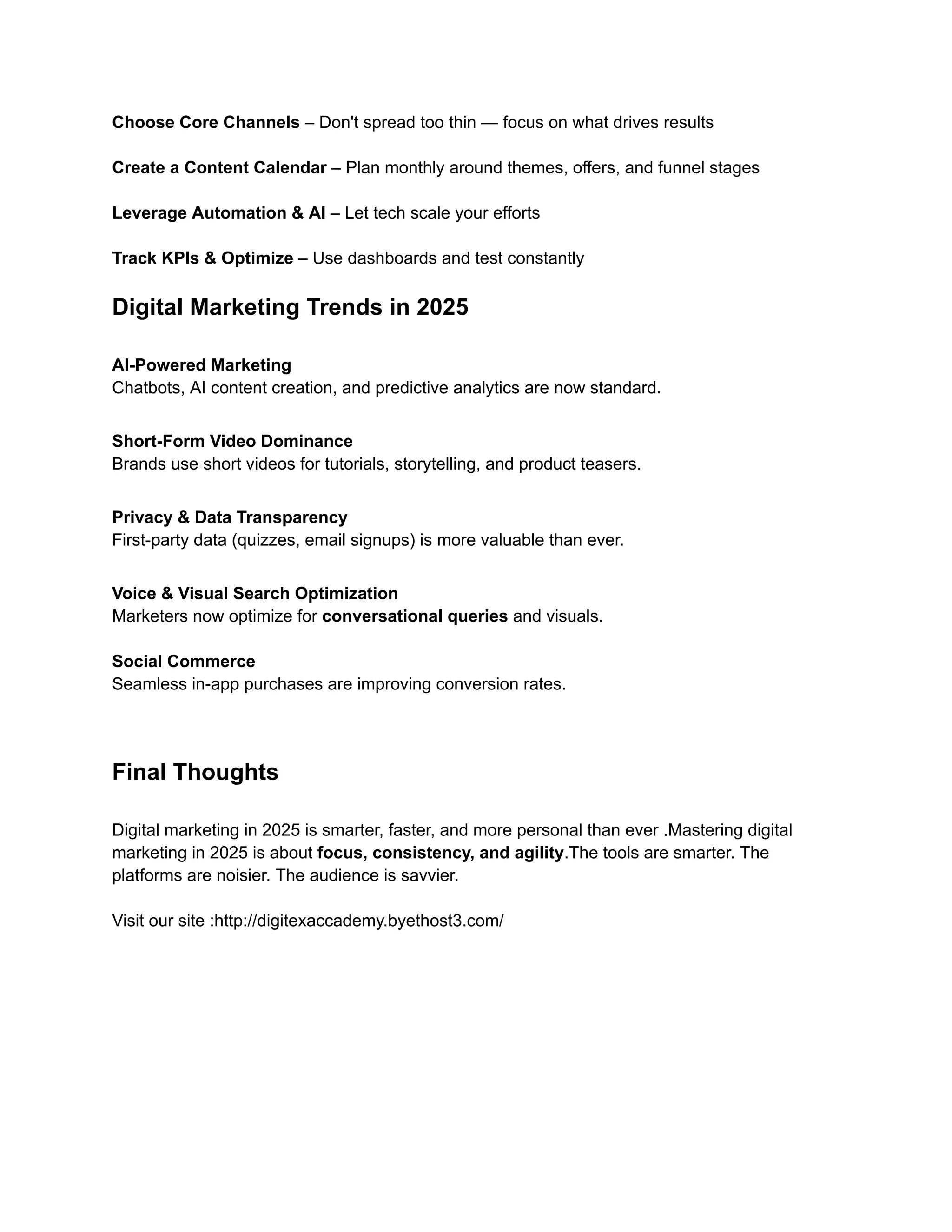 Choose Core Channels – Don't spread too thin — focus on what drives results​
Create a Content Calendar – Plan monthly around themes, offers, and funnel stages​
Leverage Automation & AI – Let tech scale your efforts​
Track KPIs & Optimize – Use dashboards and test constantly
Digital Marketing Trends in 2025
AI-Powered Marketing
Chatbots, AI content creation, and predictive analytics are now standard.
Short-Form Video Dominance
Brands use short videos for tutorials, storytelling, and product teasers.
Privacy & Data Transparency
First-party data (quizzes, email signups) is more valuable than ever.
Voice & Visual Search Optimization
Marketers now optimize for conversational queries and visuals.
Social Commerce
Seamless in-app purchases are improving conversion rates.
Final Thoughts
Digital marketing in 2025 is smarter, faster, and more personal than ever .Mastering digital
marketing in 2025 is about focus, consistency, and agility.The tools are smarter. The
platforms are noisier. The audience is savvier.
Visit our site :http://digitexaccademy.byethost3.com/
 