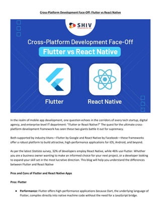 Cross-Platform Development Face-Off: Flutter vs React Native
In the realm of mobile app development, one question echoes in the corridors of every tech startup, digital
agency, and enterprise-level IT department: "Flutter or React Native?" The quest for the ultimate cross-
platform development framework has seen these two giants battle it out for supremacy.
Both supported by industry titans—Flutter by Google and React Native by Facebook—these frameworks
offer a robust platform to build attractive, high-performance applications for iOS, Android, and beyond.
As per the latest Statista survey, 32% of developers employ React Native, while 46% use Flutter. Whether
you are a business owner wanting to make an informed choice for your next project, or a developer looking
to expand your skill set in the most lucrative direction. This blog will help you understand the differences
between Flutter and React Native
Pros and Cons of Flutter and React Native Apps
Pros: Flutter
● Performance: Flutter offers high-performance applications because Dart, the underlying language of
Flutter, compiles directly into native machine code without the need for a JavaScript bridge.
 