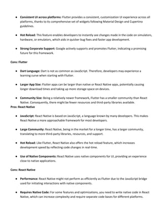 ● Consistent UI across platforms: Flutter provides a consistent, customization UI experience across all
platforms, thanks to its comprehensive set of widgets following Material Design and Cupertino
guidelines.
● Hot Reload: This feature enables developers to instantly see changes made in the code on simulators,
hardware, or emulators, which aids in quicker bug fixes and faster app development.
● Strong Corporate Support: Google actively supports and promotes Flutter, indicating a promising
future for this framework.
Cons: Flutter
● Dart Language: Dart is not as common as JavaScript. Therefore, developers may experience a
learning curve when starting with Flutter.
● Larger App Size: Flutter apps can be larger than native or React Native apps, potentially causing
longer download times and taking up more storage space on devices.
● Community Size: Being a relatively newer framework, Flutter has a smaller community than React
Native. Consequently, there might be fewer resources and third-party libraries available.
Pros: React Native
● JavaScript: React Native is based on JavaScript, a language known by many developers. This makes
React Native a more approachable framework for most developers.
● Large Community: React Native, being in the market for a longer time, has a larger community,
translating to more third-party libraries, resources, and support.
● Hot Reload: Like Flutter, React Native also offers the hot reload feature, which increases
development speed by reflecting code changes in real-time.
● Use of Native Components: React Native uses native components for UI, providing an experience
close to native applications.
Cons: React Native
● Performance: React Native might not perform as efficiently as Flutter due to the JavaScript bridge
used for initiating interactions with native components.
● Requires Native Code: For some features and optimizations, you need to write native code in React
Native, which can increase complexity and require separate code bases for different platforms.
 