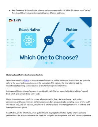 ● Less Consistent UI: React Native relies on native components for UI. While this gives a more "native"
feel, it could lead to inconsistencies in UI across different platforms.
Flutter vs React Native: Performance Analysis
When we speak about flutter vs react native performance in mobile application development, we generally
refer to the speed and responsiveness of the application. This includes the time taken to load, the
smoothness of scrolling, and the absence of any form of lag in the interaction.
In the case of Flutter, the performance is considerably high. The key reason behind this is Flutter's use of
Dart, which gets compiled into native code.
Flutter doesn’t require a JavaScript bridge, a feature used by React Native to interact with native
components, and hence minimizes performance issues. Dart achieves this by compiling ahead of time (AOT)
into native, ARM, and x86 libraries, which leads to a faster startup, consistent performance at runtime, and
fewer performance 'jitters'.
React Native, on the other hand, while quite efficient, may lag behind Flutter slightly when it comes to
performance. The reason is its use of the JavaScript bridge for initiating interactions with native components,
 
