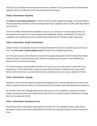 which can cause inefficiencies and slower performance. However, the actual performance of React Native
depends a lot on the efficiency of the third-party libraries being used.
Flutter vs React Native: Popularity
The flutter vs react native popularity is a measure of how widely adopted technology is among developers.
The Stack Overflow Developer Survey found that Flutter had an adoption rate of 12.64%, while React Native
was at 12.57%.
The close numbers show that the competition is close to a tie. While yet in its early stages, Flutter has
already attracted support from major companies like Google Ads, Alibaba, and Reflectly. The robust UI
capabilities and superb performance of Flutter have contributed to its meteoric surge in popularity.
Flutter vs React Native: Google Trends Analysis
Google Trends is a trustworthy resource for tracking the growth (or decline) of specific search terms over
time. The react native vs flutter google trends data offers some enlightening statistics.
Over the past five years, React Native has maintained a progressively greater level of interest than Flutter.
However, Flutter's interest score has been steadily increasing since its inception, thus the difference
between the two has been narrowing.
It's also interesting to see how widely used these frameworks are across the world. In places like China,
South Korea, and the United States, people are particularly interested in finding out more about React
Native. On the other hand, countries like India, Brazil, and Russia have seen massive adoption of Flutter.
Flutter vs React Native: Language
JavaScript is one of the most popular programming languages with a massive developer community. React
Native's usage of JavaScript makes it an attractive choice for developers with web development experience.
On the other hand, Dart, although powerful and easy to learn, is not as popular as JavaScript. However,
Google’s backing and continuous improvements have led to an increasing number of developers choosing
Dart and, consequently, Flutter.
Flutter vs React Native: Development Time
React Native holds an advantage in development time due to its "hot reloading" feature, which allows
developers to inject new versions of files edited at runtime, thus keeping the app running and retaining its
state.
 