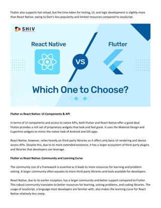 Flutter also supports hot reload, but the time taken for testing, UI, and logic development is slightly more
than React Native, owing to Dart's less popularity and limited resources compared to JavaScript.
Flutter vs React Native: UI Components & API
In terms of UI components and access to native APIs, both Flutter and React Native offer a good deal.
Flutter provides a rich set of proprietary widgets that look and feel great. It uses the Material Design and
Cupertino widgets to mimic the native look of Android and iOS apps.
React Native, however, relies heavily on third-party libraries as it offers only basic UI rendering and device
access APIs. Despite this, due to its more extended existence, it has a larger ecosystem of third-party plugins
and libraries that developers can leverage.
Flutter vs React Native: Community and Learning Curve
The community size of a framework is essential as it leads to more resources for learning and problem-
solving. A larger community often equates to more third-party libraries and tools available for developers.
React Native, due to its earlier inception, has a larger community and better support compared to Flutter.
This robust community translates to better resources for learning, solving problems, and coding libraries. The
usage of JavaScript, a language most developers are familiar with, also makes the learning curve for React
Native relatively less steep.
 