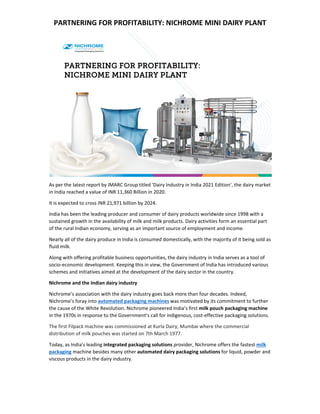 PARTNERING FOR PROFITABILITY: NICHROME MINI DAIRY PLANT 
 
As per the latest report by IMARC Group titled 'Dairy Industry in India 2021 Edition', the dairy market 
in India reached a value of INR 11,360 Billion in 2020. 
It is expected to cross INR 21,971 billion by 2024. 
India has been the leading producer and consumer of dairy products worldwide since 1998 with a 
sustained growth in the availability of milk and milk products. Dairy activities form an essential part 
of the rural Indian economy, serving as an important source of employment and income.   
Nearly all of the dairy produce in India is consumed domestically, with the majority of it being sold as 
fluid milk. 
Along with offering profitable business opportunities, the dairy industry in India serves as a tool of 
socio‐economic development. Keeping this in view, the Government of India has introduced various 
schemes and initiatives aimed at the development of the dairy sector in the country. 
Nichrome and the Indian dairy industry 
Nichrome’s association with the dairy industry goes back more than four decades. Indeed, 
Nichrome’s foray into automated packaging machines was motivated by its commitment to further 
the cause of the White Revolution. Nichrome pioneered India’s first milk pouch packaging machine 
in the 1970s in response to the Government’s call for indigenous, cost‐effective packaging solutions. 
The first Filpack machine was commissioned at Kurla Dairy, Mumbai where the commercial 
distribution of milk pouches was started on 7th March 1977. 
Today, as India's leading integrated packaging solutions provider, Nichrome offers the fastest milk 
packaging machine besides many other automated dairy packaging solutions for liquid, powder and 
viscous products in the dairy industry. 
 
 