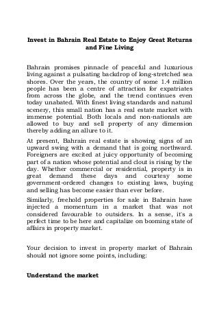 Invest in Bahrain Real Estate to Enjoy Great Returns
and Fine Living
Bahrain promises pinnacle of peaceful and luxurious
living against a pulsating backdrop of long-stretched sea
shores. Over the years, the country of some 1.4 million
people has been a centre of attraction for expatriates
from across the globe, and the trend continues even
today unabated. With finest living standards and natural
scenery, this small nation has a real estate market with
immense potential. Both locals and non-nationals are
allowed to buy and sell property of any dimension
thereby adding an allure to it.
At present, Bahrain real estate is showing signs of an
upward swing with a demand that is going northward.
Foreigners are excited at juicy opportunity of becoming
part of a nation whose potential and clout is rising by the
day. Whether commercial or residential, property is in
great demand these days and courtesy some
government-ordered changes to existing laws, buying
and selling has become easier than ever before.
Similarly, freehold properties for sale in Bahrain have
injected a momentum in a market that was not
considered favourable to outsiders. In a sense, it's a
perfect time to be here and capitalize on booming state of
affairs in property market.
Your decision to invest in property market of Bahrain
should not ignore some points, including:
Understand the market
 
