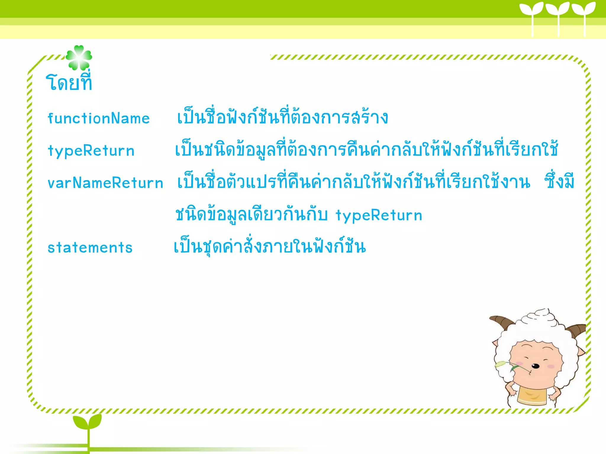 โดยที่
functionName เป็นชื่อฟังก์ชันที่ต้องกำรสร้ำง
typeReturn เป็นชนิดข้อมูลที่ต้องกำรคืนค่ำกลับให้ฟังก์ชันที่เรียกใช้
varNameReturn เป็นชื่อตัวแปรที่คืนค่ำกลับให้ฟังก์ชันที่เรียกใช้งำน ซึ่งมี
ชนิดข้อมูลเดียวกันกับ typeReturn
statements เป็นชุดคำสั่งภำยในฟังก์ชัน

 