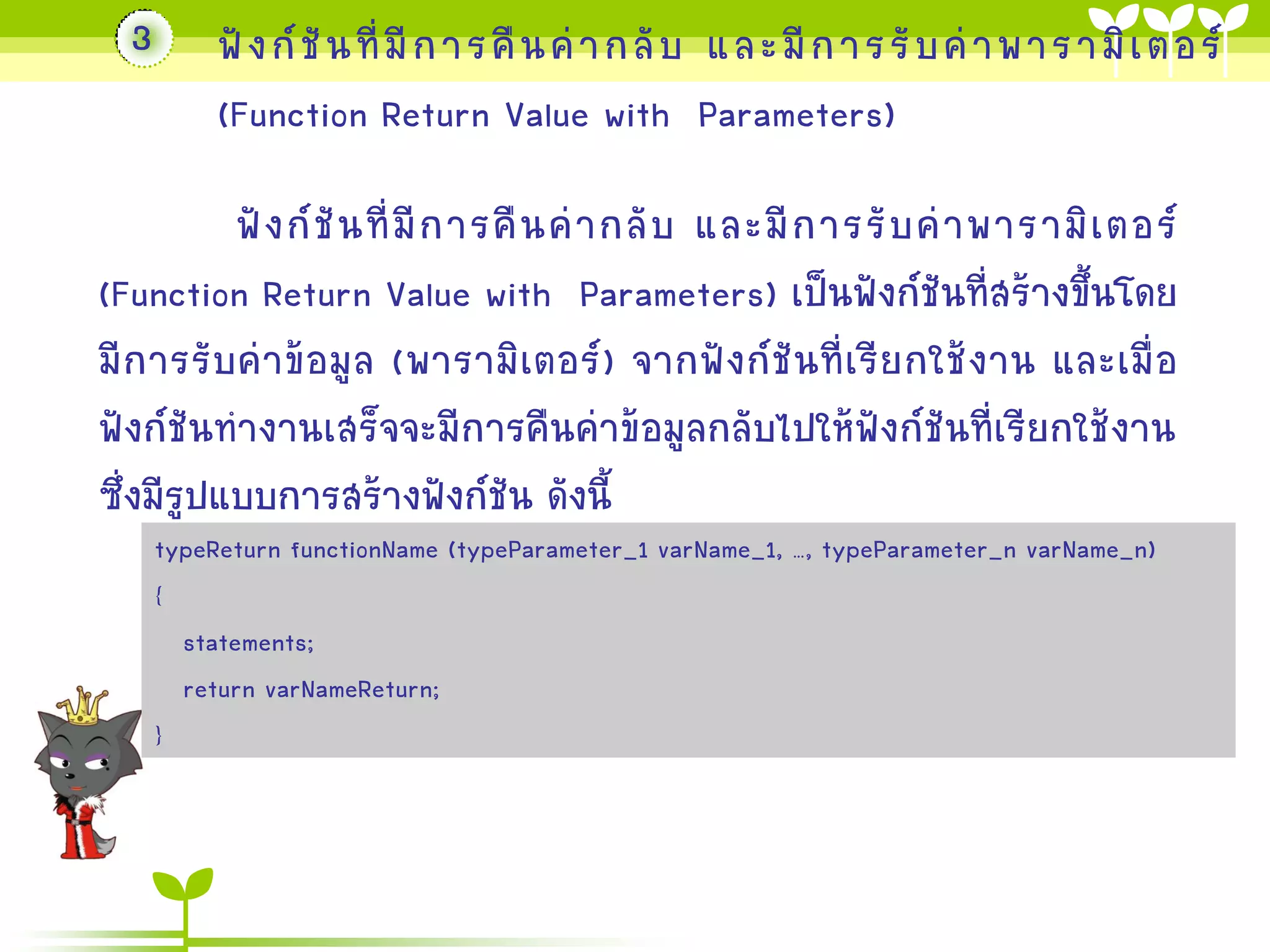 3

ฟั ง ก์ ชั น ที่ มี ก ำรคื น ค่ ำ กลั บ และมี ก ำรรั บ ค่ ำ พำรำมิ เ ตอร์
(Function Return Value with Parameters)

ฟั ง ก์ ชั น ที่ มี ก ำรคื น ค่ ำ กลั บ และมี ก ำรรั บ ค่ ำ พำรำมิ เ ตอร์
(Function Return Value with Parameters) เป็นฟังก์ชันที่สร้ำงขึ้นโดย
มี ก ำรรับค่ำข้อมูล (พำรำมิ เตอร์ ) จำกฟั ง ก์ ชั น ที่เรีย กใช้งำน และเมื่ อ
ฟังก์ชันทำงำนเสร็จจะมีกำรคืนค่ำข้อมูลกลับไปให้ฟังก์ชันที่เรียกใช้งำน
ซึ่งมีรูปแบบกำรสร้ำงฟังก์ชัน ดังนี้
typeReturn functionName (typeParameter_1 varName_1, …, typeParameter_n varName_n)
{
statements;
return varNameReturn;
}

 