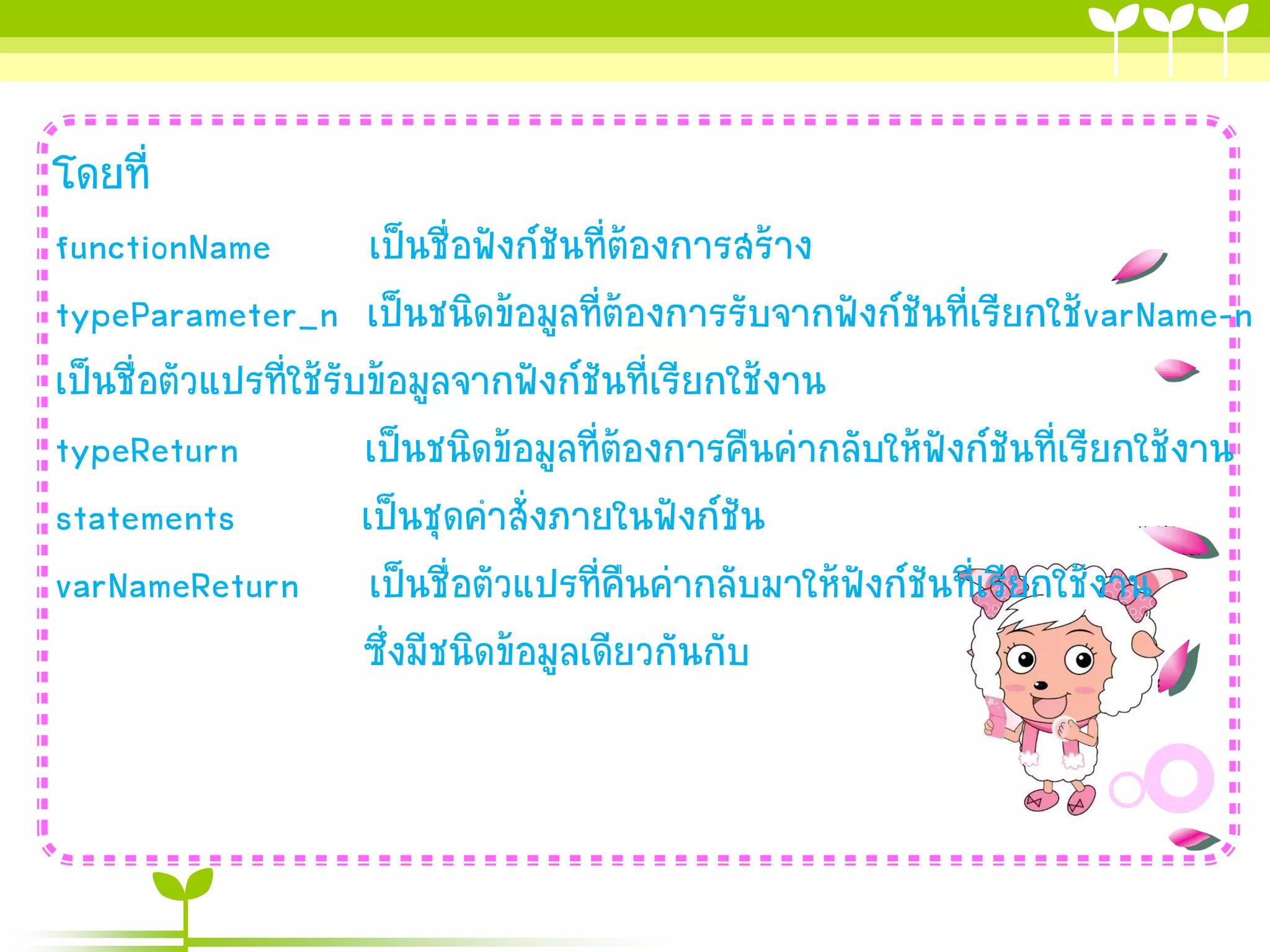 โดยที่
functionName
เป็นชื่อฟังก์ชันที่ต้องกำรสร้ำง
typeParameter_n เป็นชนิดข้อมูลที่ต้องกำรรับจำกฟังก์ชันที่เรียกใช้varName-n
เป็นชื่อตัวแปรที่ใช้รับข้อมูลจำกฟังก์ชันที่เรียกใช้งำน
typeReturn
เป็นชนิดข้อมูลที่ต้องกำรคืนค่ำกลับให้ฟังก์ชันที่เรียกใช้งำน
statements
เป็นชุดคำสั่งภำยในฟังก์ชัน
varNameReturn เป็นชื่อตัวแปรที่คืนค่ำกลับมำให้ฟังก์ชันที่เรียกใช้งำน
ซึ่งมีชนิดข้อมูลเดียวกันกับ

 