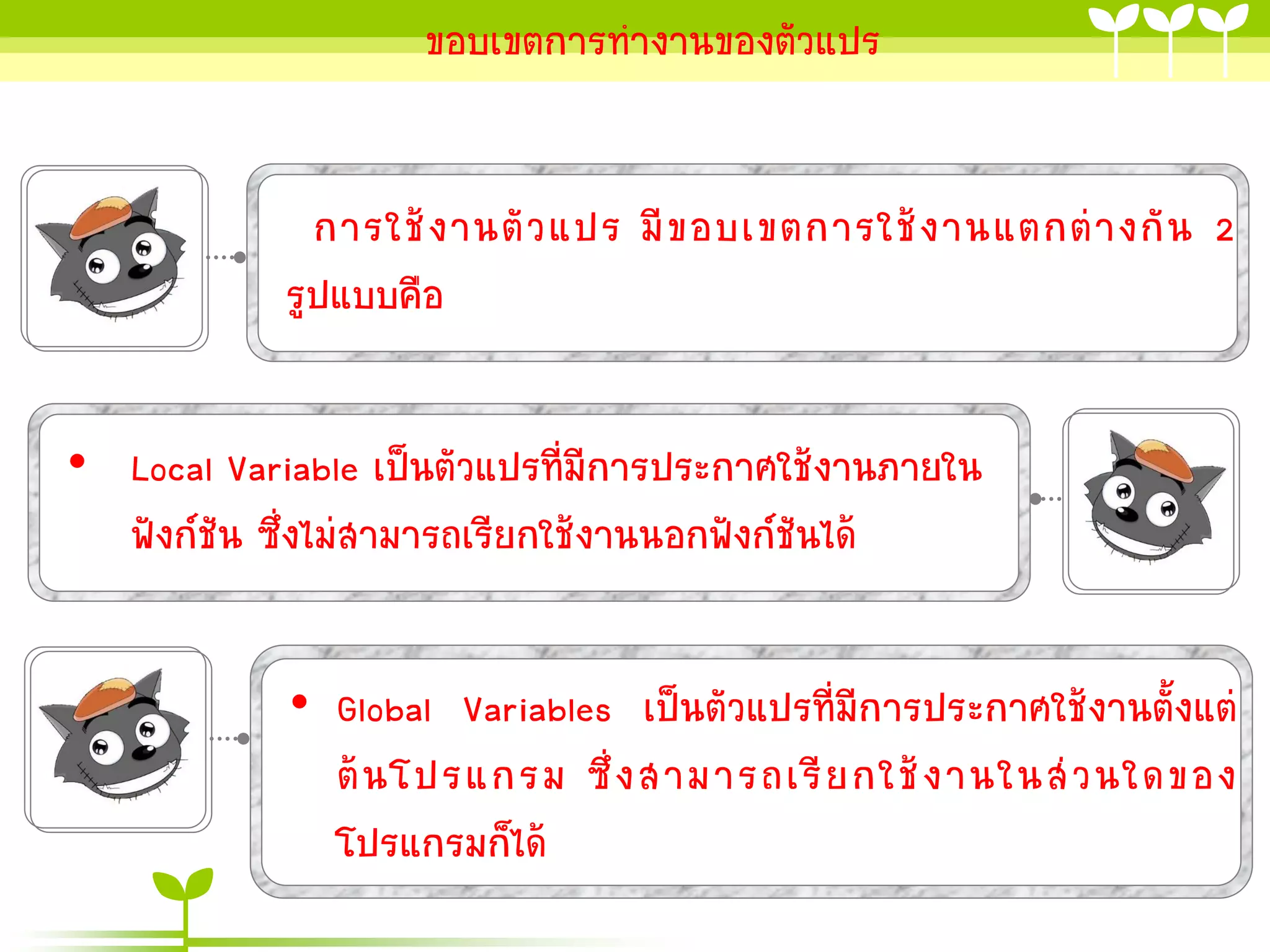 ขอบเขตกำรทำงำนของตัวแปร

กำรใช้ ง ำนตั ว แปร มี ข อบเขตกำรใช้ ง ำนแตกต่ ำ งกั น 2
รูปแบบคือ
• Local Variable เป็นตัวแปรที่มีกำรประกำศใช้งำนภำยใน
ฟังก์ชัน ซึ่งไม่สำมำรถเรียกใช้งำนนอกฟังก์ชันได้
• Global Variables เป็นตัวแปรที่มีกำรประกำศใช้งำนตั้งแต่
ต้ น โปรแกรม ซึ่ ง สำมำรถเรี ย กใช้ ง ำนในส่ ว นใดของ
โปรแกรมก็ได้

 