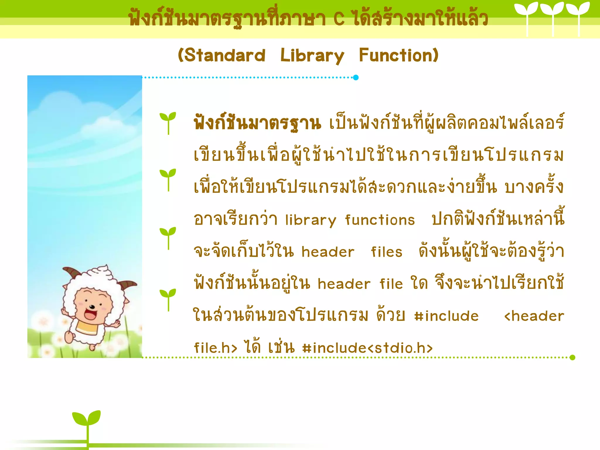 ฟังก์ชันมำตรฐำนที่ภำษำ C ได้สร้ำงมำให้แล้ว
(Standard Library Function)
ฟังก์ชันมำตรฐำน เป็นฟังก์ชันที่ผู้ผลิตคอมไพล์เลอร์
เขี ย นขึ้ น เพื่ อ ผู้ ใ ช้ น ำไปใช้ ใ นกำรเขี ย นโปรแกรม
เพื่อให้เขียนโปรแกรมได้สะดวกและง่ำยขึ้น บำงครั้ง
อำจเรียกว่ำ library functions ปกติฟังก์ชันเหล่ำนี้
จะจัดเก็บไว้ใน header files ดังนั้นผู้ใช้จะต้องรู้ว่ำ
ฟังก์ชันนั้นอยู่ใน header file ใด จึงจะนำไปเรียกใช้
ในส่วนต้นของโปรแกรม ด้วย #include <header
file.h> ได้ เช่น #include<stdio.h>

 