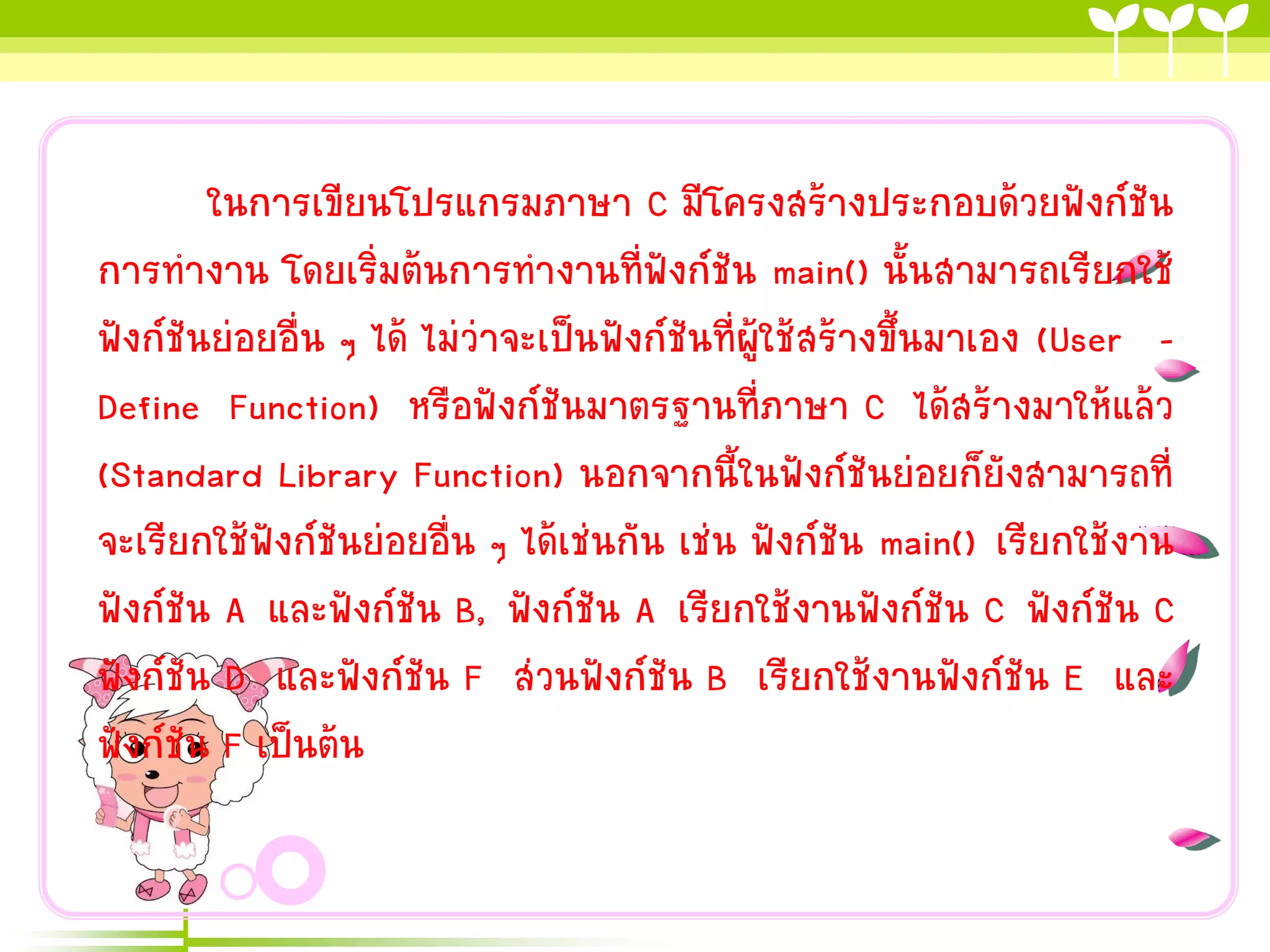 ในกำรเขียนโปรแกรมภำษำ C มีโครงสร้ำงประกอบด้วยฟังก์ชัน
กำรทำงำน โดยเริ่มต้นกำรทำงำนที่ฟังก์ชัน main() นั้นสำมำรถเรียกใช้
ฟังก์ชันย่อยอื่น ๆ ได้ ไม่ว่ำจะเป็นฟังก์ชันที่ผู้ใช้สร้ำงขึ้นมำเอง (User Define Function) หรือฟังก์ชันมำตรฐำนที่ภำษำ C ได้สร้ำงมำให้แล้ว
(Standard Library Function) นอกจำกนี้ในฟังก์ชันย่อยก็ยังสำมำรถที่
จะเรียกใช้ฟังก์ชันย่อยอื่น ๆ ได้เช่นกัน เช่น ฟังก์ชัน main() เรียกใช้งำน
ฟังก์ชัน A และฟังก์ชัน B, ฟังก์ชัน A เรียกใช้งำนฟังก์ชัน C ฟังก์ชัน C
ฟังก์ชัน D และฟังก์ชัน F ส่วนฟังก์ชัน B เรียกใช้งำนฟังก์ชัน E และ
ฟังก์ชัน F เป็นต้น

 