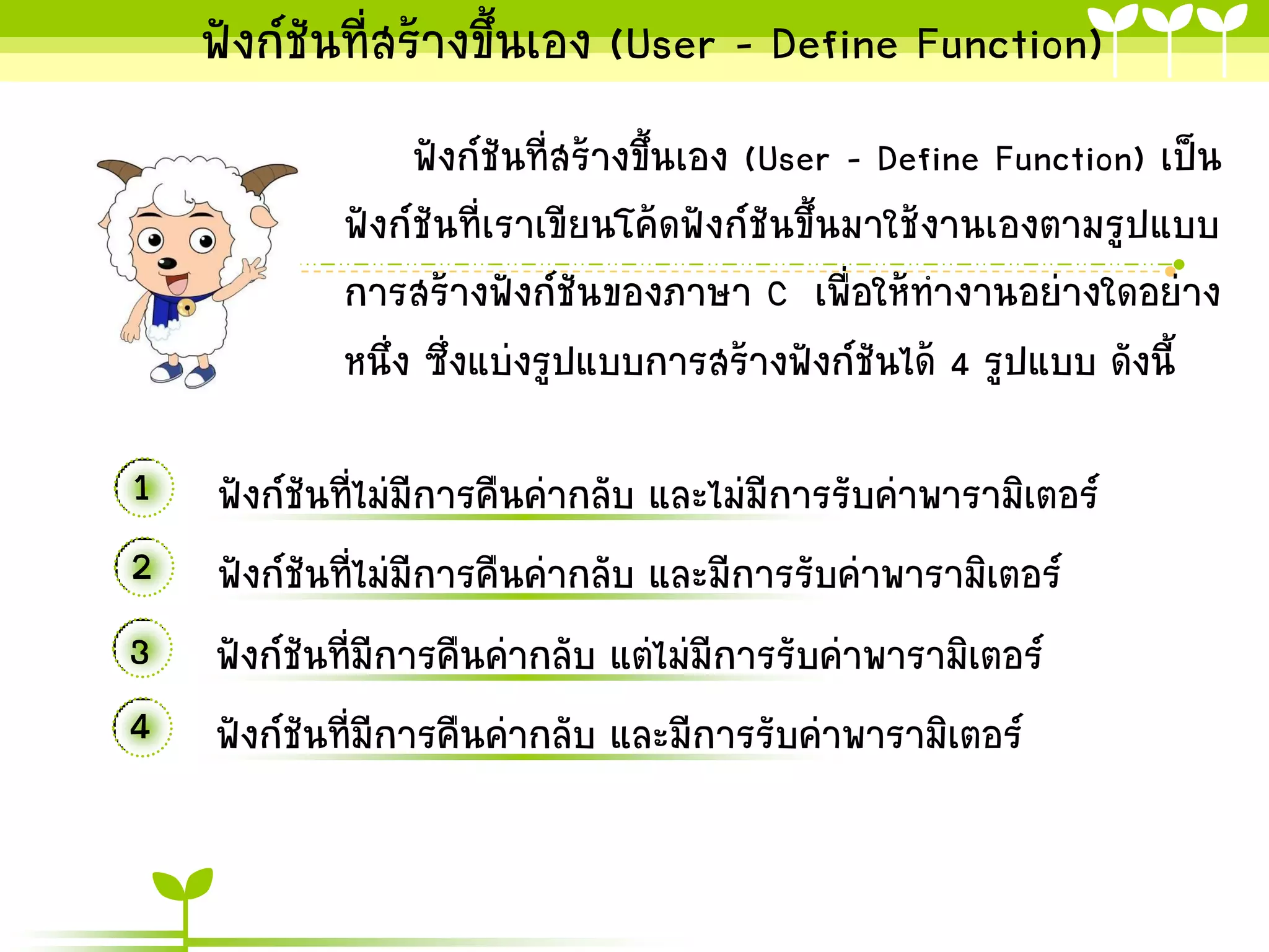 ฟังก์ชันที่สร้ำงขึ้นเอง (User - Define Function)
ฟังก์ชันที่สร้ำงขึ้นเอง (User - Define Function) เป็น
ฟังก์ชันที่เรำเขียนโค้ดฟังก์ชันขึ้นมำใช้งำนเองตำมรูปแบบ
กำรสร้ำงฟังก์ชันของภำษำ C เพื่อให้ทำงำนอย่ำงใดอย่ำง
หนึ่ง ซึ่งแบ่งรูปแบบกำรสร้ำงฟังก์ชันได้ 4 รูปแบบ ดังนี้

1 ฟังก์ชันที่ไม่มีกำรคืนค่ำกลับ และไม่มีกำรรับค่ำพำรำมิเตอร์
2 ฟังก์ชันที่ไม่มีกำรคืนค่ำกลับ และมีกำรรับค่ำพำรำมิเตอร์
3 ฟังก์ชันที่มีกำรคืนค่ำกลับ แต่ไม่มีกำรรับค่ำพำรำมิเตอร์
4 ฟังก์ชันที่มีกำรคืนค่ำกลับ และมีกำรรับค่ำพำรำมิเตอร์

 