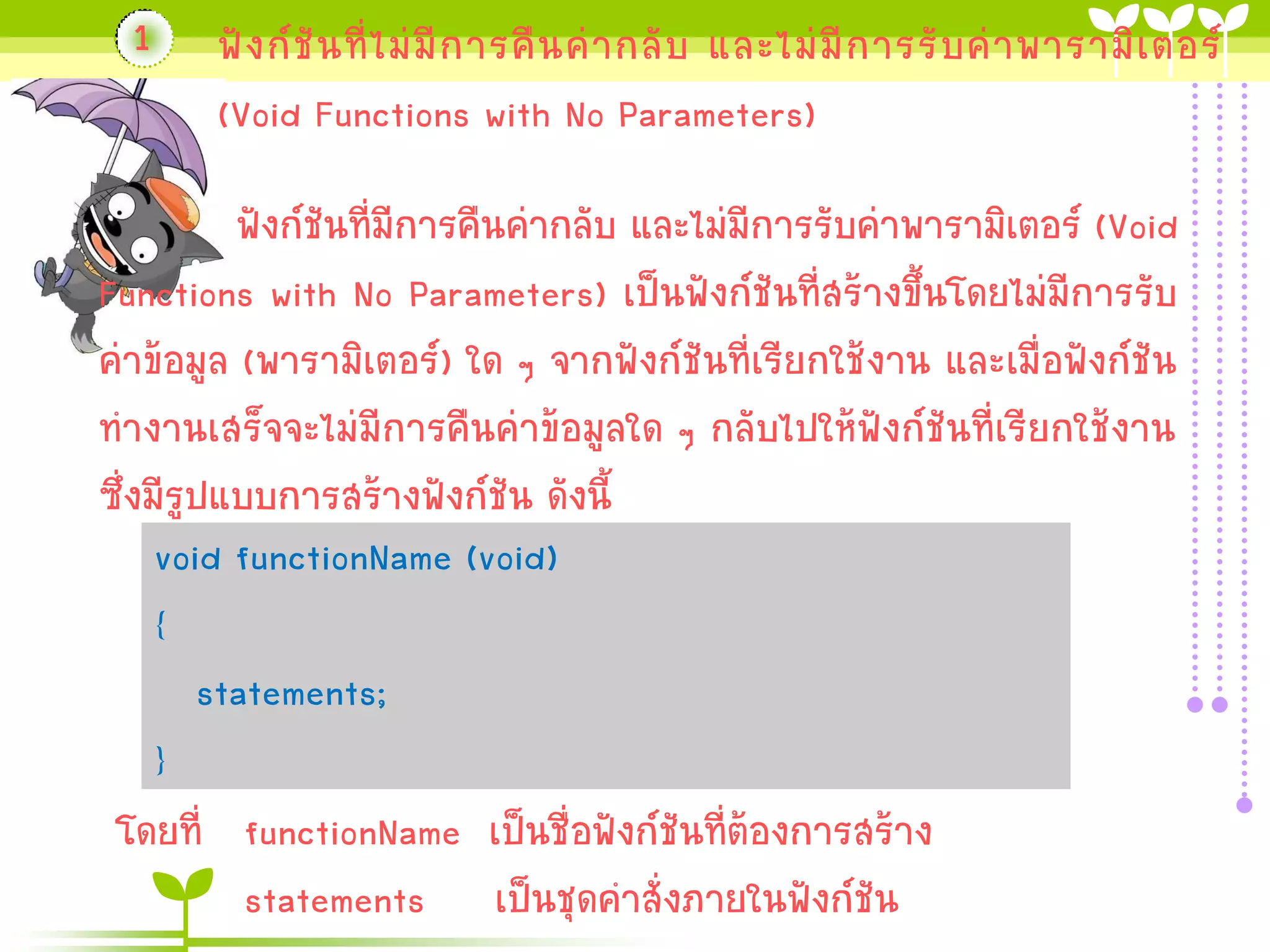 1

ฟั ง ก์ ชั น ที่ ไ ม่ มี ก ำรคื น ค่ ำ กลั บ และไม่ มี ก ำรรั บ ค่ ำ พำรำมิ เ ตอร์
(Void Functions with No Parameters)

ฟังก์ชันที่มีกำรคืนค่ำกลับ และไม่มีกำรรับค่ำพำรำมิเตอร์ (Void
Functions with No Parameters) เป็นฟังก์ชันที่สร้ำงขึ้นโดยไม่มีกำรรับ
ค่ำข้อมูล (พำรำมิเตอร์) ใด ๆ จำกฟังก์ชันที่เรียกใช้งำน และเมื่อฟังก์ชัน
ทำงำนเสร็จจะไม่มีกำรคืนค่ำข้อมูลใด ๆ กลับไปให้ฟังก์ชันที่เรียกใช้งำน
ซึ่งมีรูปแบบกำรสร้ำงฟังก์ชัน ดังนี้
void functionName (void)
{
statements;
}
โดยที่ functionName เป็นชื่อฟังก์ชันที่ต้องกำรสร้ำง
statements เป็นชุดคำสั่งภำยในฟังก์ชัน

 