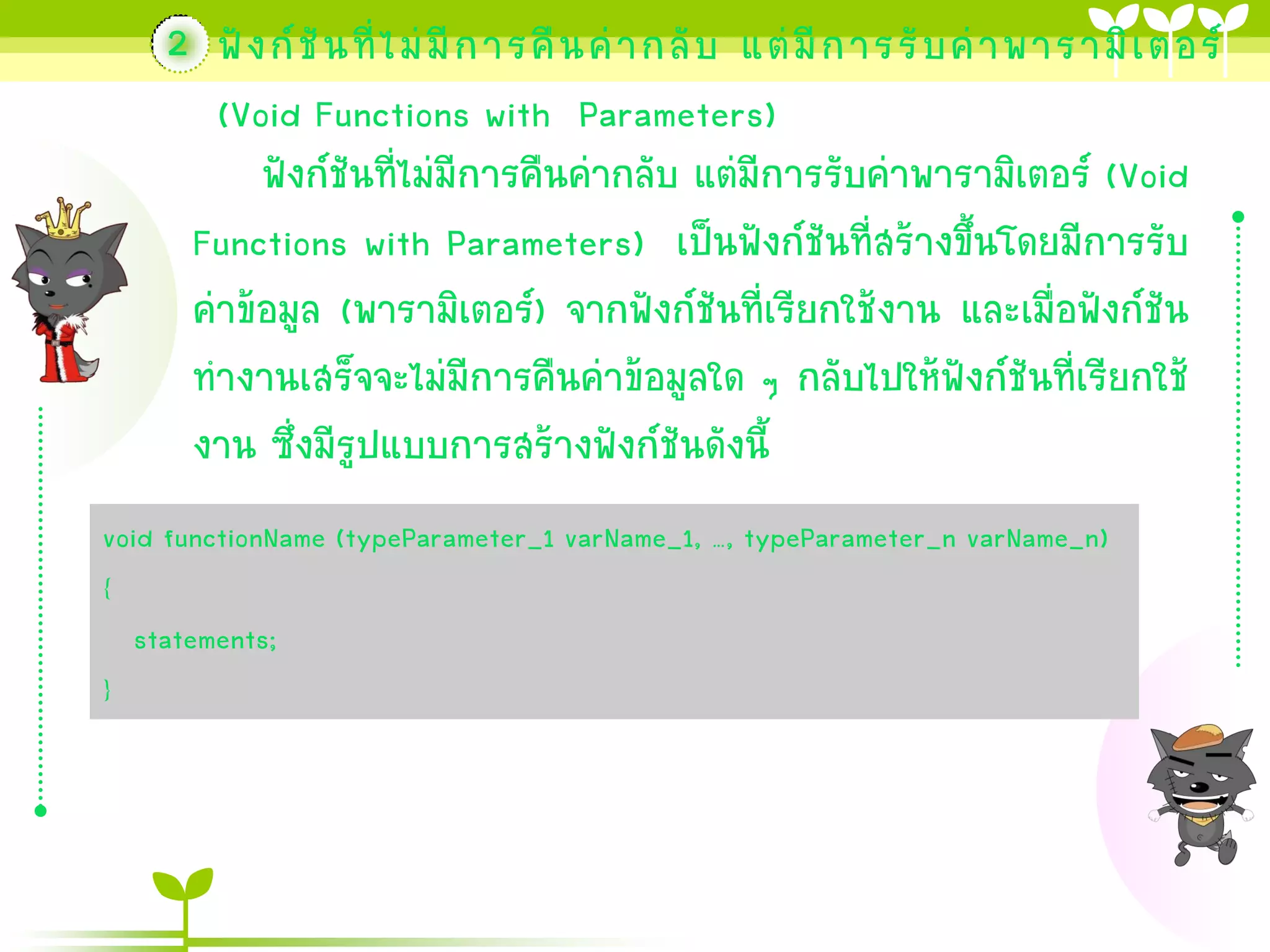 2 ฟั ง ก์ ชั น ที่ ไ ม่ มี ก ำรคื น ค่ ำ กลั บ แต่ มี ก ำรรั บ ค่ ำ พำรำมิ เ ตอร์
(Void Functions with Parameters)
ฟังก์ชันที่ไม่มีกำรคืนค่ำกลับ แต่มีกำรรับค่ำพำรำมิเตอร์ (Void
Functions with Parameters) เป็นฟังก์ชันที่สร้ำงขึ้นโดยมีกำรรับ
ค่ำข้อมูล (พำรำมิเตอร์) จำกฟังก์ชันที่เรียกใช้งำน และเมื่อฟังก์ชัน
ทำงำนเสร็จจะไม่มีกำรคืนค่ำข้อมูลใด ๆ กลับไปให้ฟังก์ชันที่เรียกใช้
งำน ซึ่งมีรูปแบบกำรสร้ำงฟังก์ชันดังนี้
void functionName (typeParameter_1 varName_1, …, typeParameter_n varName_n)
{
statements;
}

 