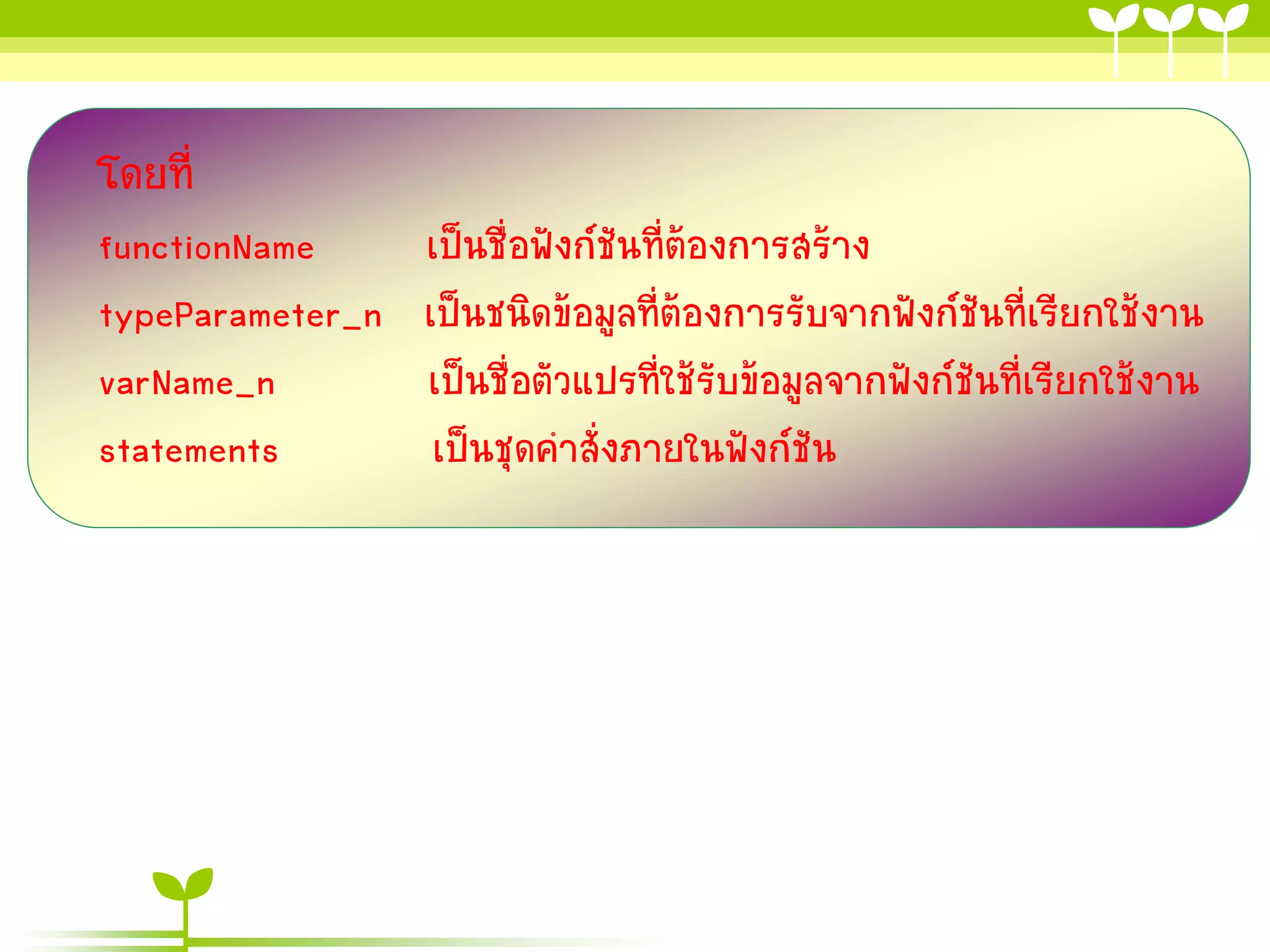 โดยที่
functionName
typeParameter_n
varName_n
statements

เป็นชื่อฟังก์ชันที่ต้องกำรสร้ำง
เป็นชนิดข้อมูลที่ต้องกำรรับจำกฟังก์ชันที่เรียกใช้งำน
เป็นชื่อตัวแปรที่ใช้รับข้อมูลจำกฟังก์ชันที่เรียกใช้งำน
เป็นชุดคำสั่งภำยในฟังก์ชัน

 
