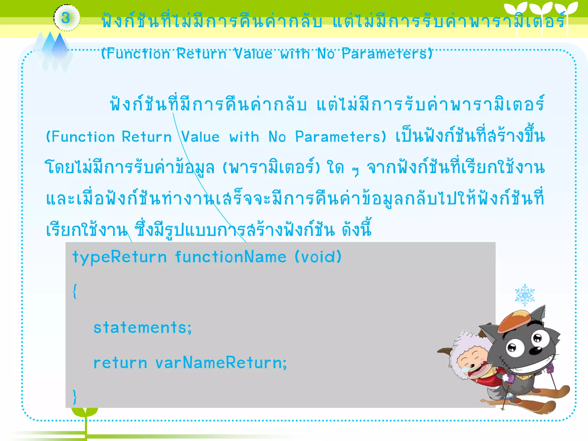 3

ฟั ง ก์ ชั น ที่ ไ ม่ มี ก ำรคื น ค่ ำ กลั บ แต่ ไ ม่ มี ก ำรรั บ ค่ ำ พำรำมิ เ ตอร์
(Function Return Value with No Parameters)

ฟั ง ก์ ชั น ที่ มี ก ำรคื น ค่ ำ กลั บ แต่ ไ ม่ มี ก ำรรั บ ค่ ำ พำรำมิ เ ตอร์
(Function Return Value with No Parameters) เป็นฟังก์ชันที่สร้ำงขึ้น
โดยไม่มีกำรรับค่ำข้อมูล (พำรำมิเตอร์) ใด ๆ จำกฟังก์ชันที่เรียกใช้งำน
และเมื่ อ ฟั ง ก์ ชั น ท ำงำนเสร็ จ จะมี ก ำรคื น ค่ ำ ข้ อ มู ล กลั บ ไปให้ ฟั ง ก์ ชั น ที่
เรียกใช้งำน ซึ่งมีรูปแบบกำรสร้ำงฟังก์ชัน ดังนี้

typeReturn functionName (void)
{
statements;
return varNameReturn;
}

 