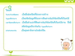 โดยที่
functionName เป็นชื่อฟังก์ชันที่ต้องกำรสร้ำง
typeReturn เป็นชนิดข้อมูลที่ต้องกำรคืนค่ำกลับให้ฟังก์ชันที่เรียกใช้
varNameReturn เป็นชื่อตัวแปรที่คืนค่ำกลับให้ฟังก์ชันที่เรียกใช้งำน ซึ่งมี
ชนิดข้อมูลเดียวกันกับ typeReturn
statements เป็นชุดคำสั่งภำยในฟังก์ชัน

 