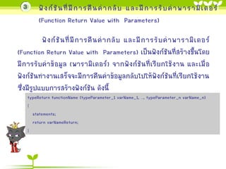 3

ฟั ง ก์ ชั น ที่ มี ก ำรคื น ค่ ำ กลั บ และมี ก ำรรั บ ค่ ำ พำรำมิ เ ตอร์
(Function Return Value with Parameters)

ฟั ง ก์ ชั น ที่ มี ก ำรคื น ค่ ำ กลั บ และมี ก ำรรั บ ค่ ำ พำรำมิ เ ตอร์
(Function Return Value with Parameters) เป็นฟังก์ชันที่สร้ำงขึ้นโดย
มี ก ำรรับค่ำข้อมูล (พำรำมิ เตอร์ ) จำกฟั ง ก์ ชั น ที่เรีย กใช้งำน และเมื่ อ
ฟังก์ชันทำงำนเสร็จจะมีกำรคืนค่ำข้อมูลกลับไปให้ฟังก์ชันที่เรียกใช้งำน
ซึ่งมีรูปแบบกำรสร้ำงฟังก์ชัน ดังนี้
typeReturn functionName (typeParameter_1 varName_1, …, typeParameter_n varName_n)
{
statements;
return varNameReturn;
}

 