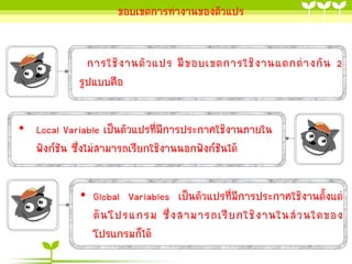 ขอบเขตกำรทำงำนของตัวแปร

กำรใช้ ง ำนตั ว แปร มี ข อบเขตกำรใช้ ง ำนแตกต่ ำ งกั น 2
รูปแบบคือ
• Local Variable เป็นตัวแปรที่มีกำรประกำศใช้งำนภำยใน
ฟังก์ชัน ซึ่งไม่สำมำรถเรียกใช้งำนนอกฟังก์ชันได้
• Global Variables เป็นตัวแปรที่มีกำรประกำศใช้งำนตั้งแต่
ต้ น โปรแกรม ซึ่ ง สำมำรถเรี ย กใช้ ง ำนในส่ ว นใดของ
โปรแกรมก็ได้

 
