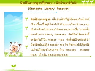 ฟังก์ชันมำตรฐำนที่ภำษำ C ได้สร้ำงมำให้แล้ว
(Standard Library Function)
ฟังก์ชันมำตรฐำน เป็นฟังก์ชันที่ผู้ผลิตคอมไพล์เลอร์
เขี ย นขึ้ น เพื่ อ ผู้ ใ ช้ น ำไปใช้ ใ นกำรเขี ย นโปรแกรม
เพื่อให้เขียนโปรแกรมได้สะดวกและง่ำยขึ้น บำงครั้ง
อำจเรียกว่ำ library functions ปกติฟังก์ชันเหล่ำนี้
จะจัดเก็บไว้ใน header files ดังนั้นผู้ใช้จะต้องรู้ว่ำ
ฟังก์ชันนั้นอยู่ใน header file ใด จึงจะนำไปเรียกใช้
ในส่วนต้นของโปรแกรม ด้วย #include <header
file.h> ได้ เช่น #include<stdio.h>

 