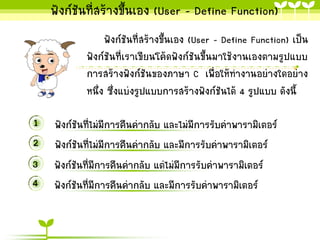 ฟังก์ชันที่สร้ำงขึ้นเอง (User - Define Function)
ฟังก์ชันที่สร้ำงขึ้นเอง (User - Define Function) เป็น
ฟังก์ชันที่เรำเขียนโค้ดฟังก์ชันขึ้นมำใช้งำนเองตำมรูปแบบ
กำรสร้ำงฟังก์ชันของภำษำ C เพื่อให้ทำงำนอย่ำงใดอย่ำง
หนึ่ง ซึ่งแบ่งรูปแบบกำรสร้ำงฟังก์ชันได้ 4 รูปแบบ ดังนี้

1 ฟังก์ชันที่ไม่มีกำรคืนค่ำกลับ และไม่มีกำรรับค่ำพำรำมิเตอร์
2 ฟังก์ชันที่ไม่มีกำรคืนค่ำกลับ และมีกำรรับค่ำพำรำมิเตอร์
3 ฟังก์ชันที่มีกำรคืนค่ำกลับ แต่ไม่มีกำรรับค่ำพำรำมิเตอร์
4 ฟังก์ชันที่มีกำรคืนค่ำกลับ และมีกำรรับค่ำพำรำมิเตอร์

 