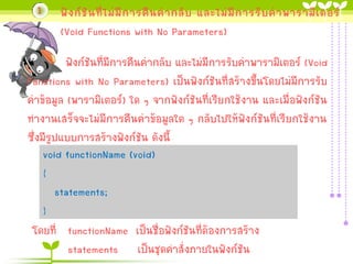 1

ฟั ง ก์ ชั น ที่ ไ ม่ มี ก ำรคื น ค่ ำ กลั บ และไม่ มี ก ำรรั บ ค่ ำ พำรำมิ เ ตอร์
(Void Functions with No Parameters)

ฟังก์ชันที่มีกำรคืนค่ำกลับ และไม่มีกำรรับค่ำพำรำมิเตอร์ (Void
Functions with No Parameters) เป็นฟังก์ชันที่สร้ำงขึ้นโดยไม่มีกำรรับ
ค่ำข้อมูล (พำรำมิเตอร์) ใด ๆ จำกฟังก์ชันที่เรียกใช้งำน และเมื่อฟังก์ชัน
ทำงำนเสร็จจะไม่มีกำรคืนค่ำข้อมูลใด ๆ กลับไปให้ฟังก์ชันที่เรียกใช้งำน
ซึ่งมีรูปแบบกำรสร้ำงฟังก์ชัน ดังนี้
void functionName (void)
{
statements;
}
โดยที่ functionName เป็นชื่อฟังก์ชันที่ต้องกำรสร้ำง
statements เป็นชุดคำสั่งภำยในฟังก์ชัน

 