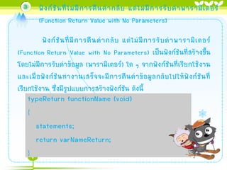 3

ฟั ง ก์ ชั น ที่ ไ ม่ มี ก ำรคื น ค่ ำ กลั บ แต่ ไ ม่ มี ก ำรรั บ ค่ ำ พำรำมิ เ ตอร์
(Function Return Value with No Parameters)

ฟั ง ก์ ชั น ที่ มี ก ำรคื น ค่ ำ กลั บ แต่ ไ ม่ มี ก ำรรั บ ค่ ำ พำรำมิ เ ตอร์
(Function Return Value with No Parameters) เป็นฟังก์ชันที่สร้ำงขึ้น
โดยไม่มีกำรรับค่ำข้อมูล (พำรำมิเตอร์) ใด ๆ จำกฟังก์ชันที่เรียกใช้งำน
และเมื่ อ ฟั ง ก์ ชั น ท ำงำนเสร็ จ จะมี ก ำรคื น ค่ ำ ข้ อ มู ล กลั บ ไปให้ ฟั ง ก์ ชั น ที่
เรียกใช้งำน ซึ่งมีรูปแบบกำรสร้ำงฟังก์ชัน ดังนี้

typeReturn functionName (void)
{
statements;
return varNameReturn;
}

 