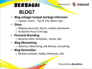 Berbagai
   BLOG?
• Blog sebagai tempat berbagi Informasi
   o Liputan Acara , Tips & Trik, Bahan Ajar.
• Diary
   o Blognya para artis, Narsis, catatan perjalanan
   o Kumpulan Puisi/ Lirik lagu
• Personal Branding
   o Bussines-Man, Portofolio, Usaha, dsb
• Blog Monetizing
   o Adsense, Advertising, Job Review, Consulting.
• Blog Komunitas
   o Berbasis wilayah, Hobby, Pekerjaan, dsb.


                                         Presented by. @yulefdian
 